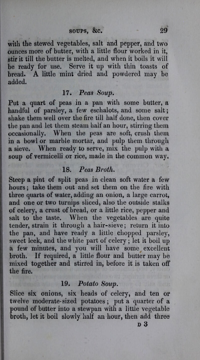 with the stewed vegetables, salt and pepper, and two ounces more of butter, with a little flour worked in it, stir it till the butter is melted, and when it boils it will be ready for use. Serve it up with thin toasts of bread. A little mint dried and powdered may be added. 17. Peas Soup. Put a quart of peas in a pan with some butter, a handful of parsley, a few eschalots, and some salt; shake them well over the fire till half done, then cover the pan and let them steam half an hour, stirring them occasionally. When the peas are soft, crush them in a bowl or marble mortar, and pulp them through a sieve. When ready to serve, mix the pulp with a soup of vermicelli or rice, made in the common way. 18. Peas Broth. Steep a pint of split peas in clean soft water a few hours; take them out and set them on the fire with three quarts of water, adding an onion, a large carrot, and one or two turnips sliced, also the outside stalks of celery, a crust of bread, or a little rice, pepper and salt to the taste. When the vegetables are quite tender, strain it through a hair-sieve; return it into the pan, and have ready a little chopped parsley, sweet leek, and the white part of celery; let it boil up a few minutes, and you will have sorne^ excellent broth. If required, a little flour and butter may be mixed together and stirred in, before it is taken off the fire. 19. Potato Soup. Slice six onions, six heads of celery, and ten or twelve moderate-sized potatoes; put a quarter of a pound of butter into a stewpan with a little vegetable broth, let it boil slowly half an hour, then add three d 3