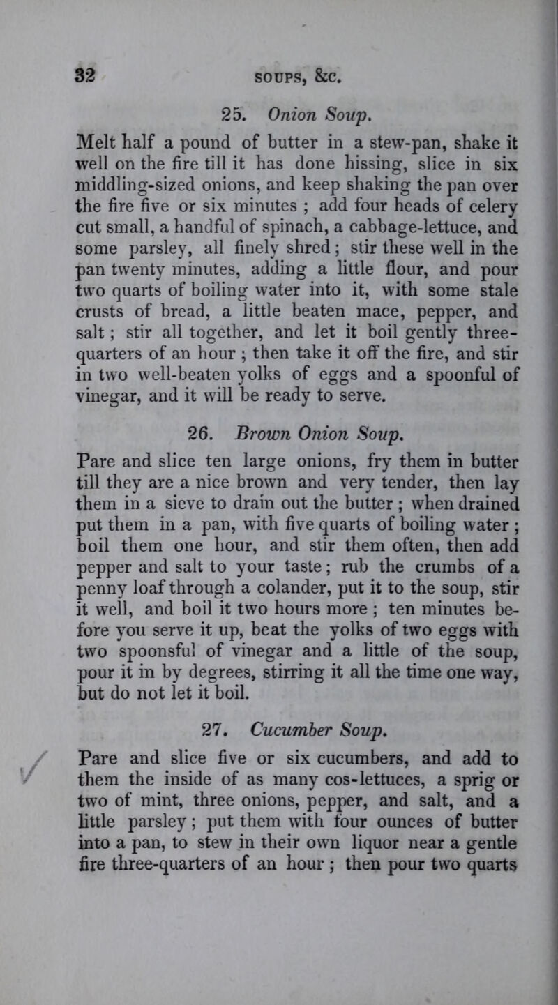 25. Onion Soup. Melt half a pound of butter in a stew-pan, shake it well on the fire till it has done hissing, slice in six middling-sized onions, and keep shaking the pan over the fire five or six minutes ; add four heads of celery cut small, a handful of spinach, a cabbage-lettuce, and some parsley, all finely shred; stir these well in the pan twenty minutes, adding a little flour, and pour two quarts of boiling water into it, with some stale crusts of bread, a little beaten mace, pepper, and salt; stir all together, and let it boil gently three- quarters of an hour ; then take it off the fire, and stir in two well-beaten yolks of eggs and a spoonful of vinegar, and it will be ready to serve. 26. Brown Onion Soup. Pare and slice ten large onions, fry them in butter till they are a nice brown and very tender, then lay them in a sieve to drain out the butter ; when drained put them in a pan, with five quarts of boiling water ; boil them one hour, and stir them often, then add pepper and salt to your taste; rub the crumbs of a penny loaf through a colander, put it to the soup, stir it well, and boil it two hours more ; ten minutes be- fore you serve it up, beat the yolks of two eggs with two spoonsful of vinegar and a little of the soup, pour it in by degrees, stirring it all the time one way, but do not let it boil. 27. Cucumber Soup. Pare and slice five or six cucumbers, and add to them the inside of as many cos-lettuces, a sprig or two of mint, three onions, pepper, and salt, and a little parsley; put them with four ounces of butter into a pan, to stew in their own liquor near a gentle fire three-quarters of an hour ; then pour two quarts