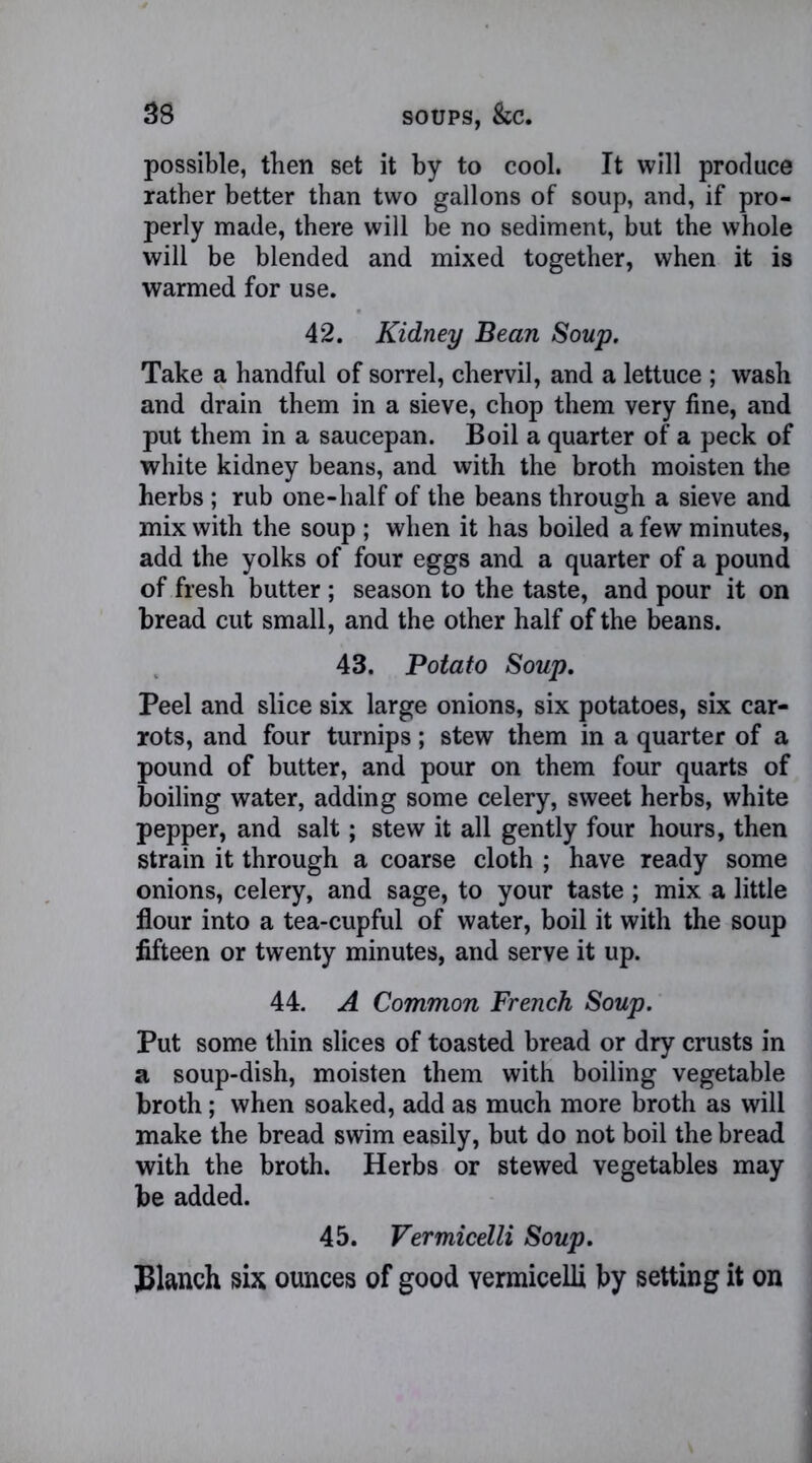 possible, then set it by to cool. It will produce rather better than two gallons of soup, and, if pro- perly made, there will be no sediment, but the whole will be blended and mixed together, when it is warmed for use. 42. Kidney Bean Soup. Take a handful of sorrel, chervil, and a lettuce ; wash and drain them in a sieve, chop them very fine, and put them in a saucepan. Boil a quarter of a peck of white kidney beans, and with the broth moisten the herbs ; rub one-half of the beans through a sieve and mix with the soup ; when it has boiled a few minutes, add the yolks of four eggs and a quarter of a pound of fresh butter ; season to the taste, and pour it on bread cut small, and the other half of the beans. 43. Potato Soup. Peel and slice six large onions, six potatoes, six car- rots, and four turnips; stew them in a quarter of a pound of butter, and pour on them four quarts of boiling water, adding some celery, sweet herbs, white pepper, and salt; stew it all gently four hours, then strain it through a coarse cloth ; have ready some onions, celery, and sage, to your taste; mix a little flour into a tea-cupful of water, boil it with the soup fifteen or twenty minutes, and serve it up. 44. A Common French Soup. Put some thin slices of toasted bread or dry crusts in a soup-dish, moisten them with boiling vegetable broth; when soaked, add as much more broth as will make the bread swim easily, but do not boil the bread with the broth. Herbs or stewed vegetables may be added. 45. Vermicelli Soup. Blanch six ounces of good vermicelli by setting it on