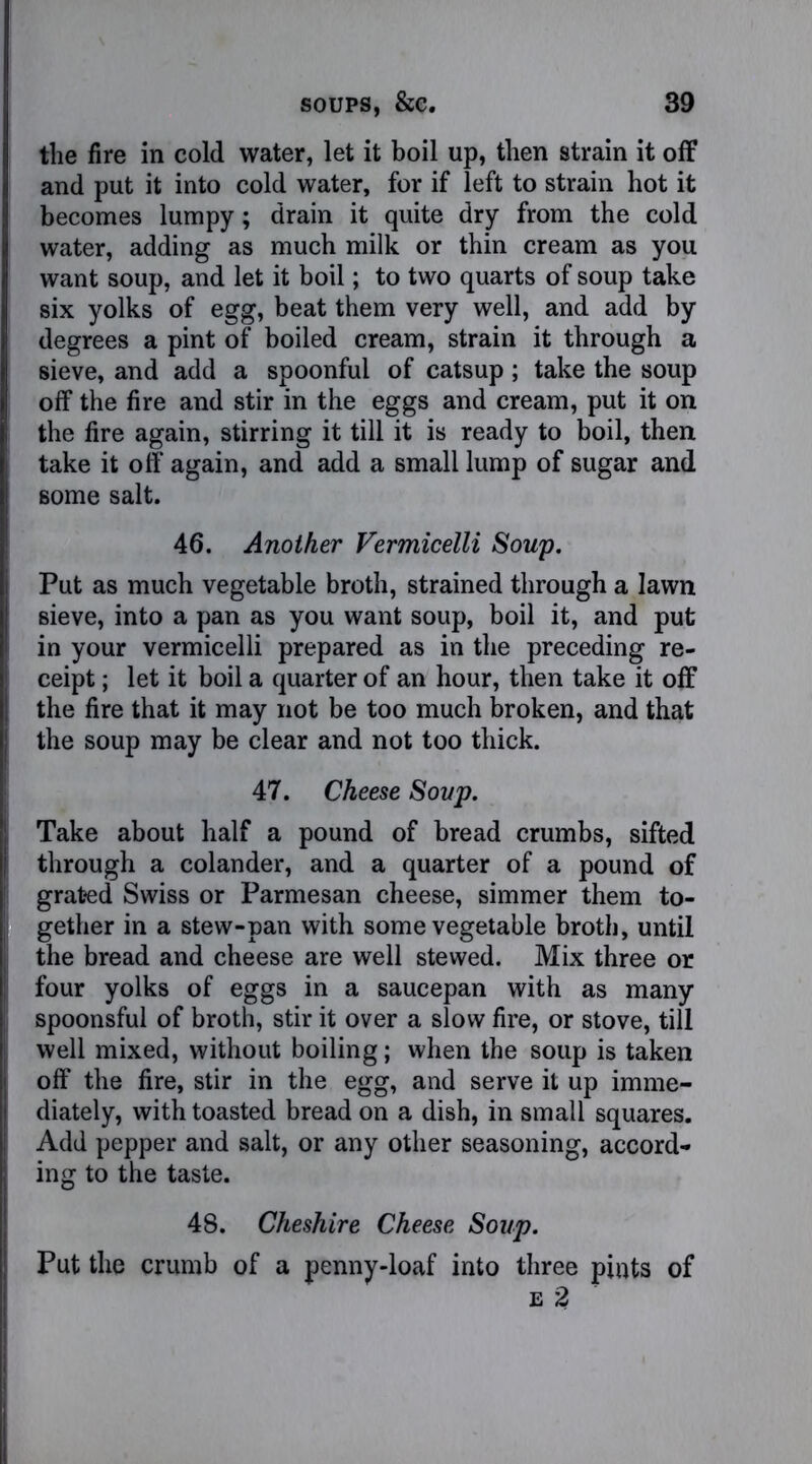 the fire in cold water, let it boil up, then strain it off and put it into cold water, for if left to strain hot it becomes lumpy; drain it quite dry from the cold water, adding as much milk or thin cream as you want soup, and let it boil; to two quarts of soup take six yolks of egg, beat them very well, and add by degrees a pint of boiled cream, strain it through a sieve, and add a spoonful of catsup ; take the soup off the fire and stir in the eggs and cream, put it on the fire again, stirring it till it is ready to boil, then take it off again, and add a small lump of sugar and some salt. 46. Another Vermicelli Soup. Put as much vegetable broth, strained through a lawn sieve, into a pan as you want soup, boil it, and put in your vermicelli prepared as in the preceding re- ceipt ; let it boil a quarter of an hour, then take it off the fire that it may not be too much broken, and that the soup may be clear and not too thick. 47. Cheese Soup. Take about half a pound of bread crumbs, sifted through a colander, and a quarter of a pound of grated Swiss or Parmesan cheese, simmer them to- gether in a stew-pan with some vegetable broth, until the bread and cheese are well stewed. Mix three or four yolks of eggs in a saucepan with as many spoonsful of broth, stir it over a slow fire, or stove, till well mixed, without boiling; when the soup is taken off the fire, stir in the egg, and serve it up imme- diately, with toasted bread on a dish, in small squares. Add pepper and salt, or any other seasoning, accord- ing to the taste. 48. Cheshire Cheese Soup. Put the crumb of a penny-loaf into three pints of e 2