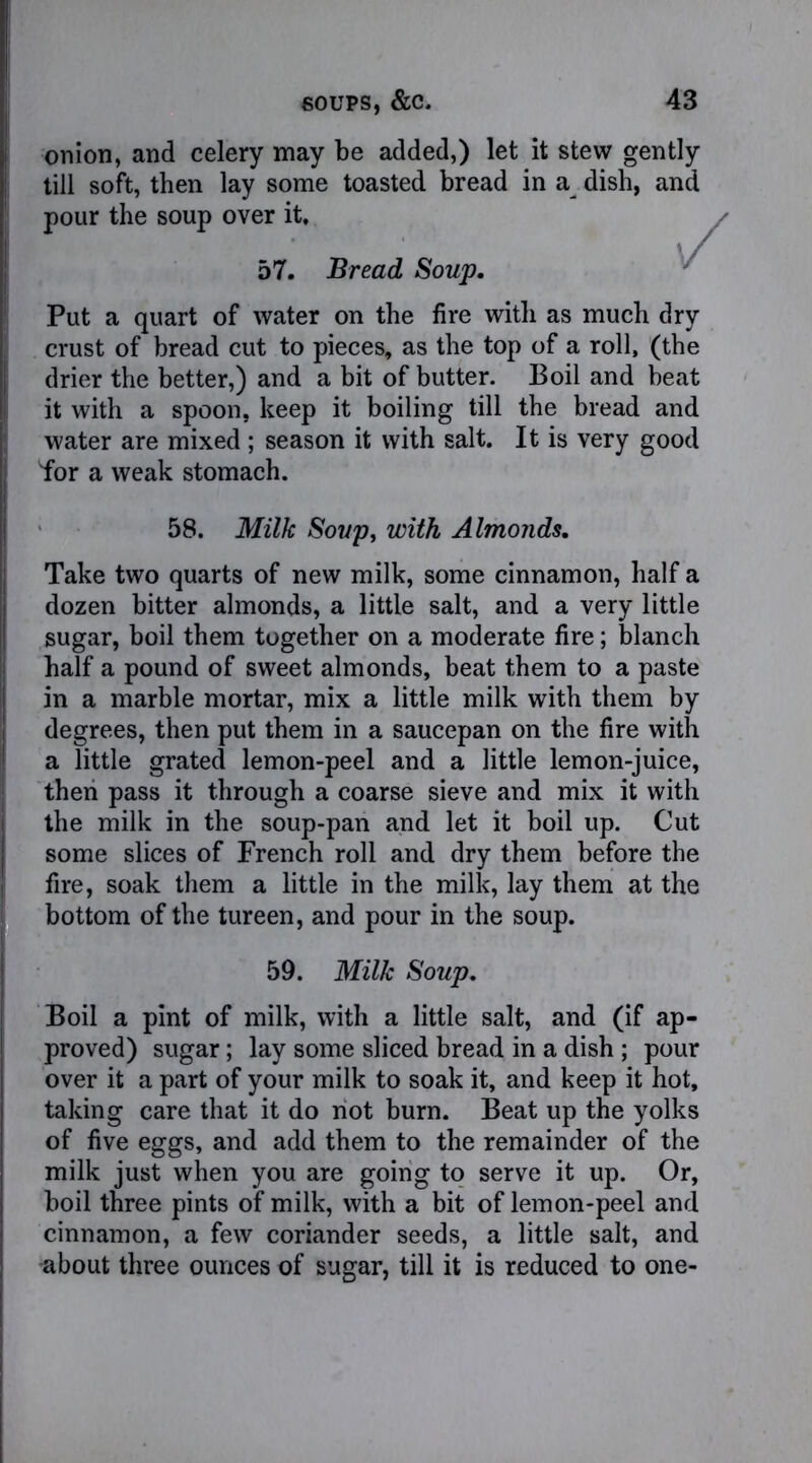 onion, and celery may be added,) let it stew gently till soft, then lay some toasted bread in a dish, and pour the soup over it. Put a quart of water on the fire with as much dry crust of bread cut to pieces, as the top of a roll, (the drier the better,) and a bit of butter. Boil and beat it with a spoon, keep it boiling till the bread and water are mixed; season it with salt. It is very good for a weak stomach. Take two quarts of new milk, some cinnamon, half a dozen bitter almonds, a little salt, and a very little sugar, boil them together on a moderate fire; blanch half a pound of sweet almonds, beat them to a paste in a marble mortar, mix a little milk with them by degrees, then put them in a saucepan on the fire with a little grated lemon-peel and a little lemon-juice, then pass it through a coarse sieve and mix it with the milk in the soup-pan and let it boil up. Cut some slices of French roll and dry them before the fire, soak them a little in the milk, lay them at the bottom of the tureen, and pour in the soup. Boil a pint of milk, with a little salt, and (if ap- proved) sugar; lay some sliced bread in a dish ; pour over it a part of your milk to soak it, and keep it hot, taking care that it do not burn. Beat up the yolks of five eggs, and add them to the remainder of the milk just when you are going to serve it up. Or, boil three pints of milk, with a bit of lemon-peel and cinnamon, a few coriander seeds, a little salt, and about three ounces of sugar, till it is reduced to one- 57. Bread Soup. 58. Milk Soup, with Almonds. 59. Milk Soup.