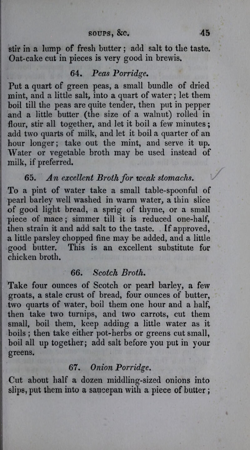 stir in a lump of fresh butter ; add salt to the taste. Oat-cake cut in pieces is very good in brewis. Put a quart of green peas, a small bundle of dried mint, and a little salt, into a quart of water; let them boil till the peas are quite tender, then put in pepper and a little butter (the size of a walnut) rolled in flour, stir all together, and let it boil a few minutes; add two quarts of milk, and let it boil a quarter of an hour longer; take out the mint, and serve it up. Water or vegetable broth may be used instead of milk, if preferred. 65. An excellent Broth for weak stomachs. To a pint of water take a small table-spoonful of pearl barley well washed in warm water, a thin slice of good light bread, a sprig of thyme, or a small piece of mace; simmer till it is reduced one-half, then strain it and add salt to the taste. If approved, a little parsley chopped fine may be added, and a little good butter. This is an excellent substitute for chicken broth. Take four ounces of Scotch or pearl barley, a few groats, a stale crust of bread, four ounces of butter, two quarts of water, boil them one hour and a half, then take two turnips, and two carrots, cut them small, boil them, keep adding a little water as it boils ; then take either pot-herbs or greens cut small, boil all up together; add salt before you put in your greens. 67. Onion Porridge. Cut about half a dozen middling-sized onions into slips, put them into a saucepan with a piece of butter; 64. Peas Porridge. 66. Scotch Broth,