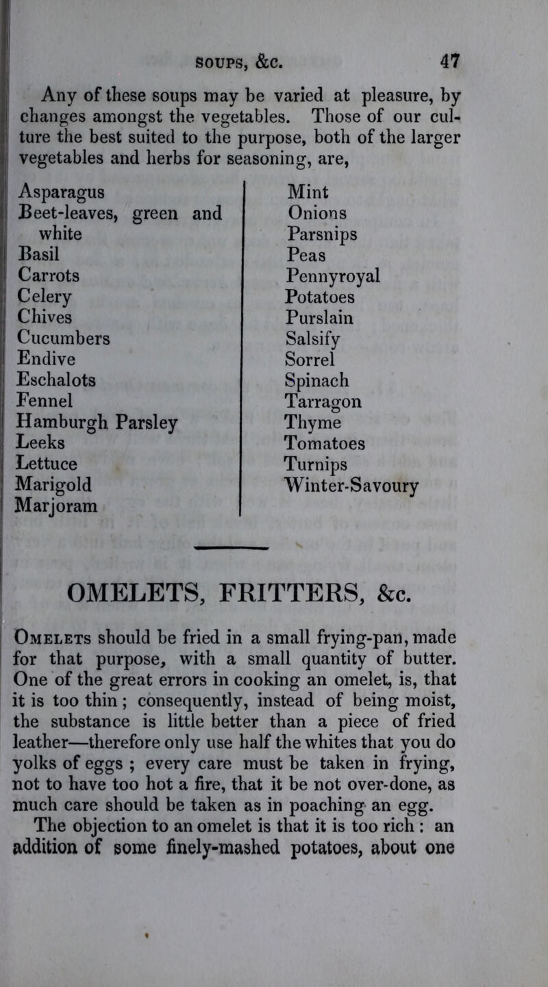 Any of these soups may be varied at pleasure, by changes amongst the vegetables. Those of our cul- ture the best suited to the purpose, both of the larger vegetables and herbs for seasoning, are, Asparagus Mint Beet-leaves, green and Onions white Parsnips Basil Peas Carrots Pennyroyal Celery Potatoes Chives Purslain Cucumbers Salsify Endive Sorrel Eschalots Spinach Fennel Tarragon Hamburgh Parsley Thyme Leeks Tomatoes Lettuce Turnips Marigold Winter-Savoury Marjoram OMELETS, FRITTERS, &c. Omelets should be fried in a small frying-pan, made for that purpose, with a small quantity of butter. One of the great errors in cooking an omelet, is, that it is too thin ; consequently, instead of being moist, the substance is little better than a piece of fried leather—therefore only use half the whites that you do yolks of eggs ; every care must be taken in frying, not to have too hot a fire, that it be not over-done, as much care should be taken as in poaching an egg. The objection to an omelet is that it is too rich : an addition of some finely-mashed potatoes, about one