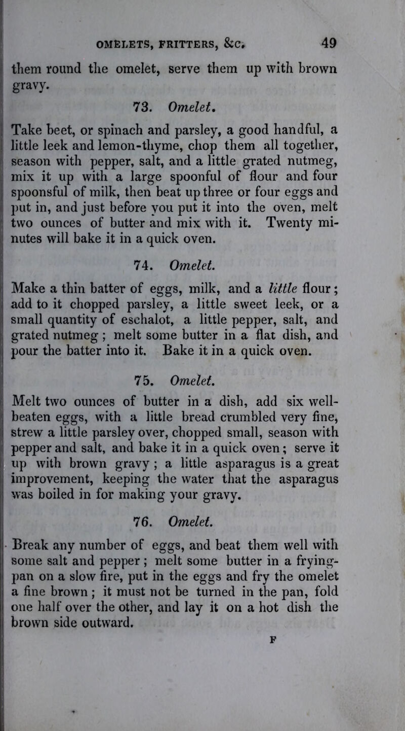 them round the omelet, serve them up with brown gravy. 73. Omelet, Take beet, or spinach and parsley, a good handful, a little leek and lemon-thyme, chop them all together, season with pepper, salt, and a little grated nutmeg, mix it up with a large spoonful of flour and four spoonsful of milk, then beat up three or four eggs and put in, and just before you put it into the oven, melt two ounces of butter and mix with it. Twenty mi- nutes will bake it in a quick oven. 74. Omelet. Make a thin batter of eggs, milk, and a little flour; add to it chopped parsley, a little sweet leek, or a small quantity of eschalot, a little pepper, salt, and grated nutmeg ; melt some butter in a flat dish, and pour the batter into it. Bake it in a quick oven. 7 5. Omelet. Melt two ounces of butter in a dish, add six well- beaten eggs, with a little bread crumbled very fine, strew a little parsley over, chopped small, season with pepper and salt, and bake it in a quick oven; serve it up with brown gravy ; a little asparagus is a great improvement, keeping the water that the asparagus was boiled in for making your gravy. 76. Omelet. Break any number of eggs, and beat them well with some salt and pepper ; melt some butter in a frying- pan on a slow fire, put in the eggs and fry the omelet a fine brown ; it must not be turned in the pan, fold one half over the other, and lay it on a hot dish the brown side outward. F