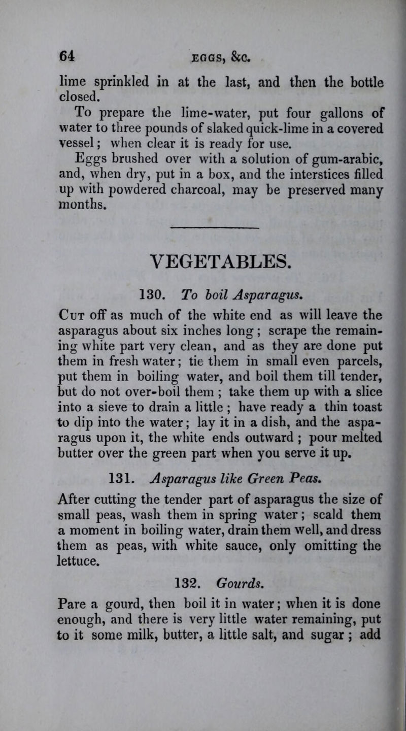 lime sprinkled in at the last, and then the bottle closed. To prepare the lime-water, put four gallons of water to three pounds of slaked quick-lime in a covered vessel; when clear it is ready for use. Eggs brushed over with a solution of gum-arabic, and, when dry, put in a box, and the interstices filled up with powdered charcoal, may be preserved many months. VEGETABLES. 130. To boil Asparagus, Cut off as much of the white end as will leave the asparagus about six inches long; scrape the remain- ing white part very clean, and as they are done put them in fresh water; tie them in small even parcels, put them in boiling water, and boil them till tender, but do not over-boil them ; take them up with a slice into a sieve to drain a little ; have ready a thin toast to dip into the water; lay it in a dish, and the aspa- ragus upon it, the white ends outward ; pour melted butter over the green part when you serve it up. 131. Asparagus like Green Peas. After cutting the tender part of asparagus the size of small peas, wash them in spring water; scald them a moment in boiling water, drain them well, and dress them as peas, with white sauce, only omitting the lettuce. 132. Gourds. Pare a gourd, then boil it in water; when it is done enough, and there is very little water remaining, put to it some milk, butter, a little salt, and sugar ; add