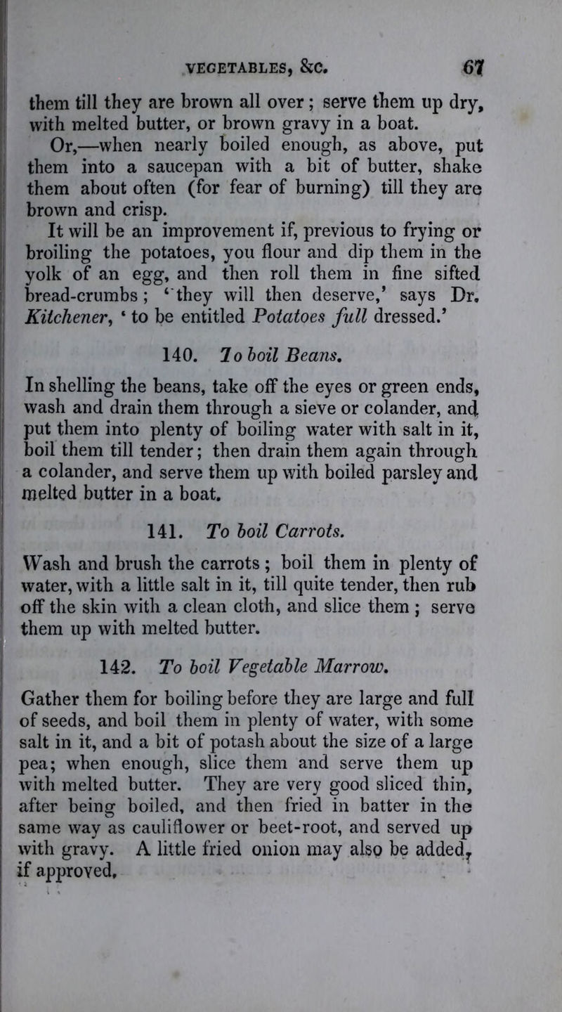 them till they are brown all over; serve them up dry, with melted butter, or brown gravy in a boat. Or,—when nearly boiled enough, as above, put them into a saucepan with a bit of butter, shake them about often (for fear of burning) till they are brown and crisp. It will be an improvement if, previous to frying or broiling the potatoes, you flour and dip them in the | yolk of an egg, and then roll them in fine sifted , bread-crumbs; ‘ they will then deserve,’ says Dr. Kitchener, ‘ to be entitled Potatoes full dressed.’ 140. To boil Beans, In shelling the beans, take off the eyes or green ends, wash and drain them through a sieve or colander, and. put them into plenty of boiling water with salt in it, boil them till tender; then drain them again through ; a colander, and serve them up with boiled parsley and ! melted butter in a boat. 141. To boil Carrots. Wash and brush the carrots ; boil them in plenty of water, with a little salt in it, till quite tender, then rub off the skin with a clean cloth, and slice them ; serve them up with melted butter. 142. To boil Vegetable Marrow. j Gather them for boiling before they are large and full I of seeds, and boil them in plenty of water, with some j salt in it, and a bit of potash about the size of a large pea; when enough, slice them and serve them up with melted butter. They are very good sliced thin, after being boiled, and then fried in batter in the same way as cauliflower or beet-root, and served up with gravy. A little fried onion may also be added, if approved.