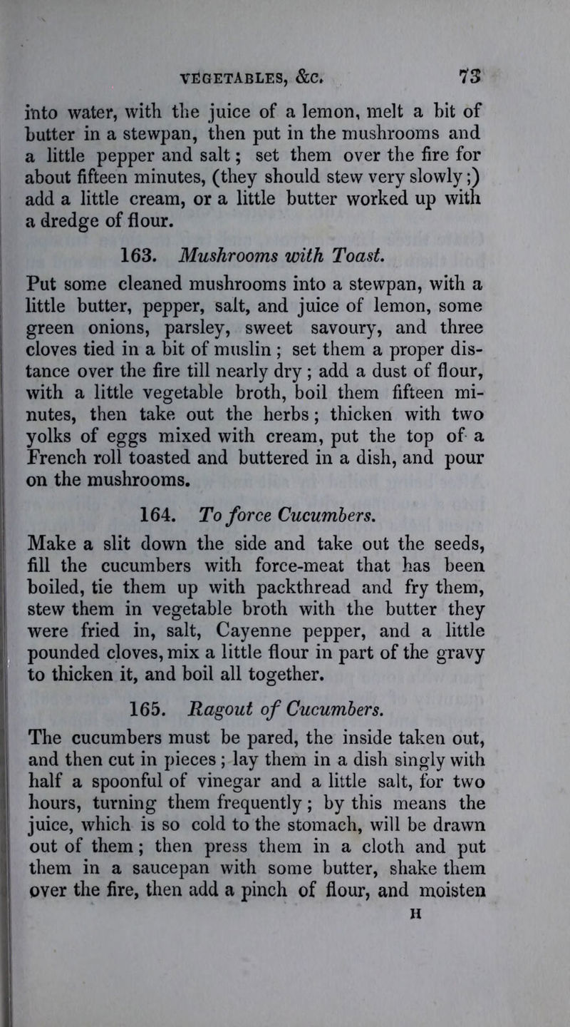 into water, with the juice of a lemon, melt a bit of butter in a stewpan, then put in the mushrooms and a little pepper and salt; set them over the fire for about fifteen minutes, (they should stew very slowly;) add a little cream, or a little butter worked up with a dredge of flour. 163. Mushrooms with Toast. Put some cleaned mushrooms into a stewpan, with a little butter, pepper, salt, and juice of lemon, some green onions, parsley, sweet savoury, and three cloves tied in a bit of muslin ; set them a proper dis- tance over the fire till nearly dry; add a dust of flour, with a little vegetable broth, boil them fifteen mi- nutes, then take out the herbs; thicken with two yolks of eggs mixed with cream, put the top of a French roll toasted and buttered in a dish, and pour on the mushrooms. 164. To force Cucumbers. Make a slit down the side and take out the seeds, fill the cucumbers with force-meat that has been boiled, tie them up with packthread and fry them, stew them in vegetable broth with the butter they were fried in, salt, Cayenne pepper, and a little pounded cloves, mix a little flour in part of the gravy to thicken it, and boil all together. 165. Ragout of Cucumbers. The cucumbers must be pared, the inside taken out, and then cut in pieces; lay them in a dish singly with half a spoonful of vinegar and a little salt, for two hours, turning them frequently; by this means the juice, which is so cold to the stomach, will be drawn out of them; then press them in a cloth and put them in a saucepan with some butter, shake them over the fire, then add a pinch of flour, and moisten H