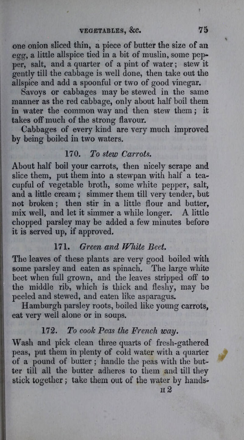 one onion sliced thin, a piece of butter the size of an egg, a little allspice tied in a bit of muslin, some pep- per, salt, and a quarter of a pint of water; stew it gently till the cabbage is well done, then take out the allspice and add a spoonful or two of good vinegar. Savoys or cabbages may be stewed in the same manner as the red cabbage, only about half boil them, in water the common way and then stew them; it takes off much of the strong flavour. Cabbages of every kind are very much improved by being boiled in two waters. 170. To stew Carrots. About half boil your carrots, then nicely scrape and slice them, put them into a stewpan with half a tea- cupful of vegetable broth, some white pepper, salt, and a little cream ; simmer them till very tender, but not broken; then stir in a little flour and butter, mix well, and let it simmer a while longer. A little chopped parsley may be added a few minutes before it is served up, if approved. 171. Green and White Beet. The leaves of these plants are very good boiled with some parsley and eaten as spinach. The large white beet when full grown, and the leaves stripped off to the middle rib, which is thick and fleshy, may be peeled and stewed, and eaten like asparagus. Hamburgh parsley roots, boiled like young carrots, eat very well alone or in soups. 172. To cook Peas the French way. Wash and pick clean three quarts of fresh-gathered peas, put them in plenty of cold water with a quarter of a pound of butter ; handle the peas with the but- ter till all the butter adheres to them and till they stick together; take them out of the water by hands- n 2