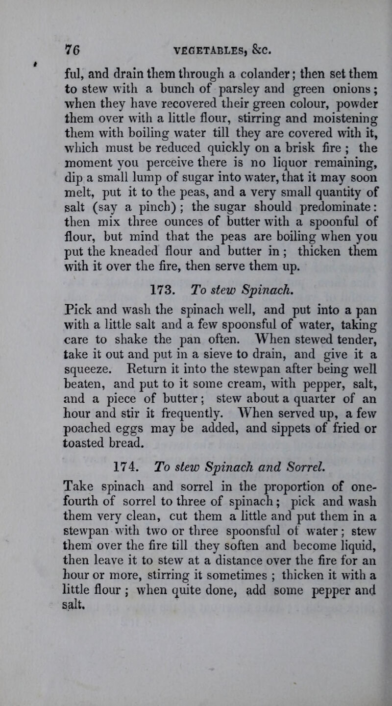 ful, and drain them through a colander; then set them to stew with a bunch of parsley and green onions; when they have recovered their green colour, powder them over with a little flour, stirring and moistening them with boiling water till they are covered with it, which must be reduced quickly on a brisk fire ; the moment you perceive there is no liquor remaining, dip a small lump of sugar into water, that it may soon melt, put it to the peas, and a very small quantity of salt (say a pinch) ; the sugar should predominate: then mix three ounces of butter with a spoonful of flour, but mind that the peas are boiling when you put the kneaded flour and butter in ; thicken them with it over the fire, then serve them up. 173. To stew Spinach. Pick and wash the spinach well, and put into a pan with a little salt and a few spoonsful of water, taking care to shake the pan often. When stewed tender, take it out and put in a sieve to drain, and give it a squeeze. Return it into the stewpan after being well beaten, and put to it some cream, with pepper, salt, and a piece of butter; stew about a quarter of an hour and stir it frequently. W hen served up, a few poached eggs may be added, and sippets of fried or toasted bread. 174. To stew Spinach and Sorrel. Take spinach and sorrel in the proportion of one- fourth of sorrel to three of spinach; pick and wash them very clean, cut them a little and put them in a stewpan with two or three spoonsful of water; stew them over the fire till they soften and become liquid, then leave it to stew at a distance over the fire for an hour or more, stirring it sometimes ; thicken it with a little flour ; when quite done, add some pepper and salt.