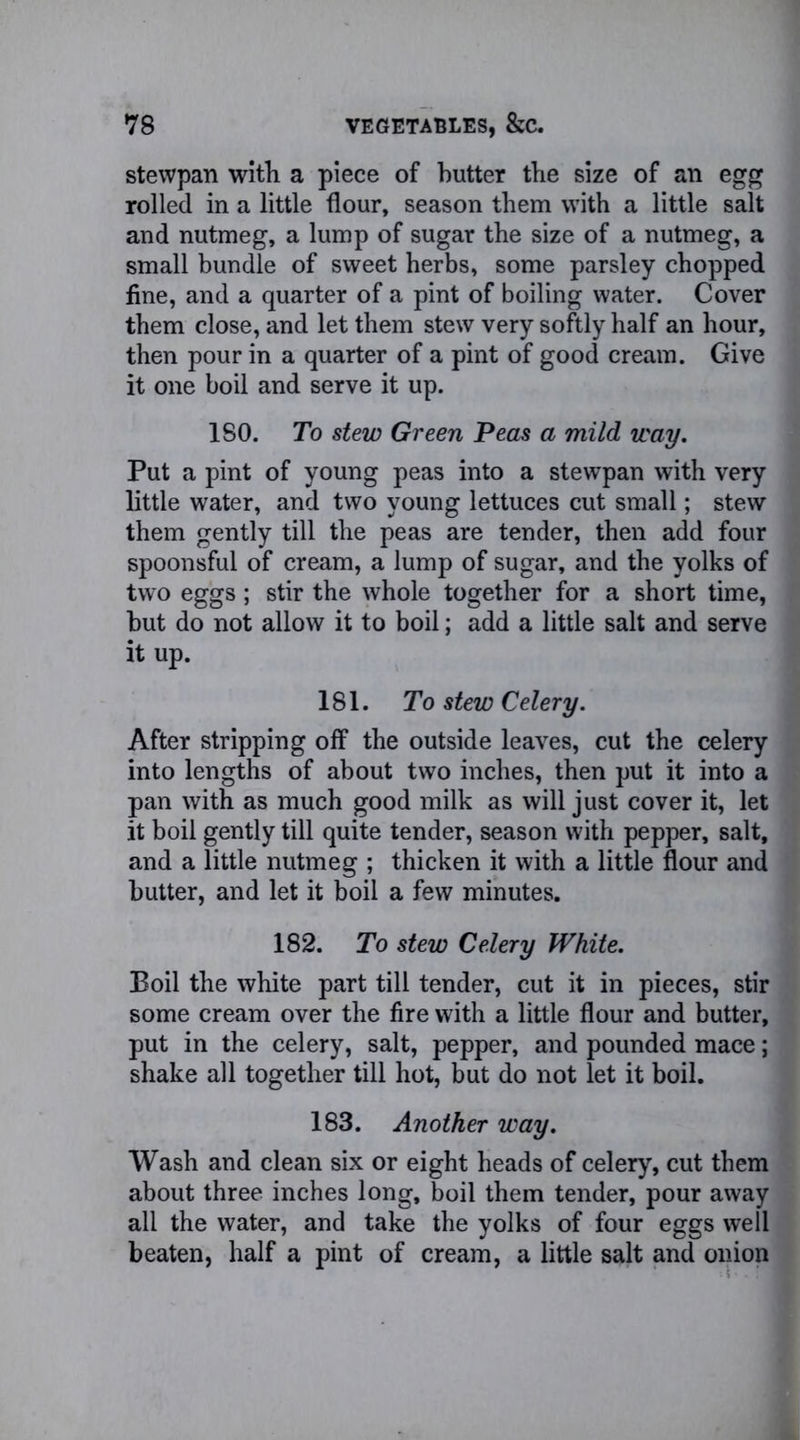 stewpan witli a piece of butter the size of an egg rolled in a little flour, season them with a little salt and nutmeg, a lump of sugar the size of a nutmeg, a small bundle of sweet herbs, some parsley chopped fine, and a quarter of a pint of boiling water. Cover them close, and let them stew very softly half an hour, then pour in a quarter of a pint of good cream. Give it one boil and serve it up. ISO. To stew Green Peas a mild way. Put a pint of young peas into a stewpan with very little water, and two young lettuces cut small; stew them gently till the peas are tender, then add four spoonsful of cream, a lump of sugar, and the yolks of two eggs; stir the whole together for a short time, hut do not allow it to boil; add a little salt and serve it up. 181. To stew Celery. After stripping off the outside leaves, cut the celery into lengths of about two inches, then put it into a pan with as much good milk as will just cover it, let it boil gently till quite tender, season with pepper, salt, and a little nutmeg ; thicken it with a little flour and butter, and let it boil a few minutes. 182. To stew Celery White. Boil the white part till tender, cut it in pieces, stir some cream over the fire with a little flour and butter, put in the celery, salt, pepper, and pounded mace; shake all together till hot, but do not let it boil. 183. Another way. Wash and clean six or eight heads of celery, cut them about three inches long, boil them tender, pour away all the water, and take the yolks of four eggs well beaten, half a pint of cream, a little salt and onion