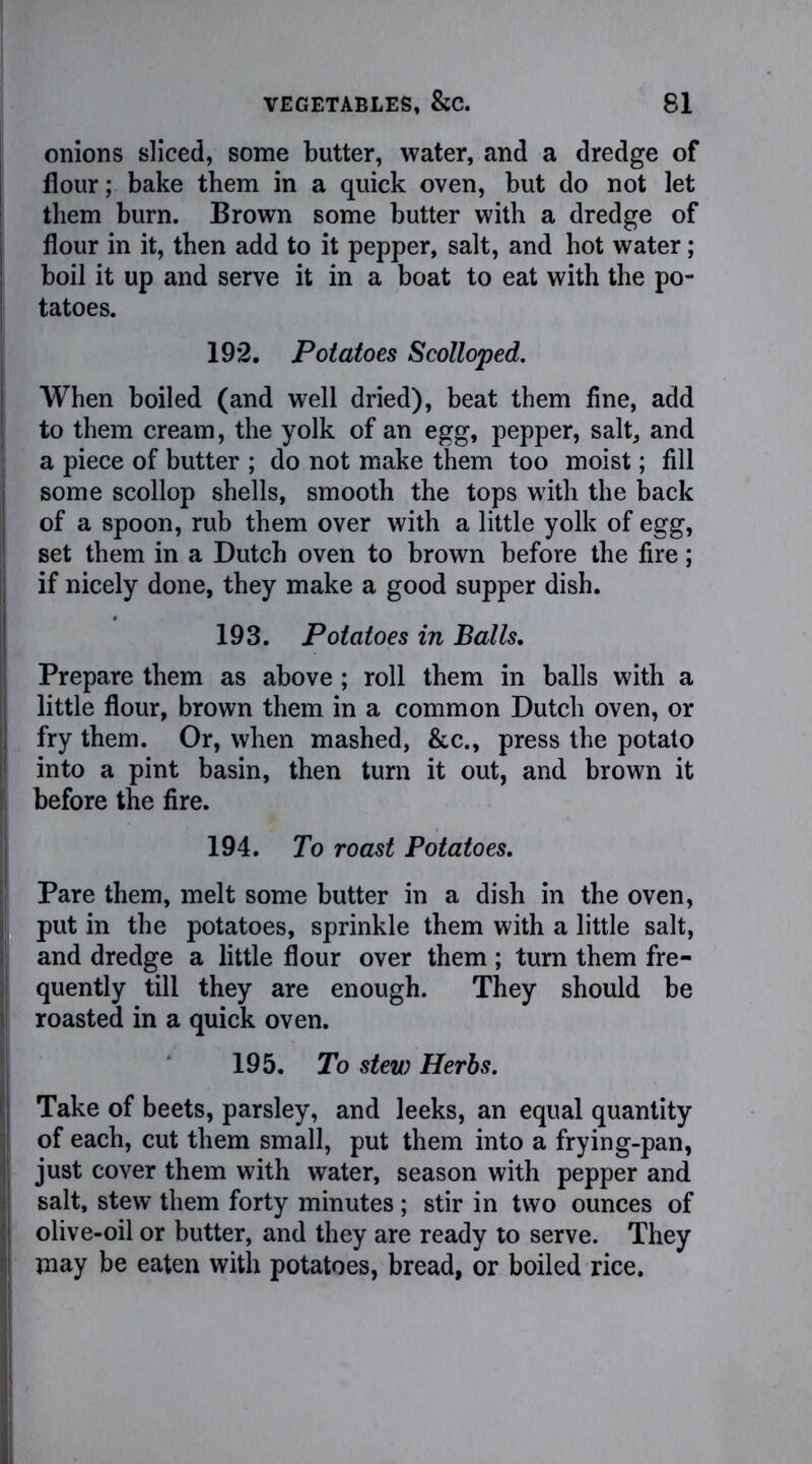 onions sliced, some butter, water, and a dredge of flour; bake them in a quick oven, but do not let them burn. Brown some butter with a dredge of flour in it, then add to it pepper, salt, and hot water; boil it up and serve it in a boat to eat with the po- tatoes. 192. Potatoes Scolloped. When boiled (and well dried), beat them fine, add to them cream, the yolk of an egg, pepper, salt, and a piece of butter ; do not make them too moist; fill some scollop shells, smooth the tops with the back of a spoon, rub them over with a little yolk of egg, set them in a Dutch oven to brown before the fire; if nicely done, they make a good supper dish. 193. Potatoes in Balls. Prepare them as above; roll them in balls with a little flour, brown them in a common Dutch oven, or fry them. Or, when mashed, &c., press the potato into a pint basin, then turn it out, and brown it before the fire. 194. To roast Potatoes. Pare them, melt some butter in a dish in the oven, put in the potatoes, sprinkle them with a little salt, and dredge a little flour over them; turn them fre- quently till they are enough. They should be roasted in a quick oven. 195. To stew Herbs. Take of beets, parsley, and leeks, an equal quantity of each, cut them small, put them into a frying-pan, just cover them with water, season with pepper and salt, stew them forty minutes ; stir in two ounces of olive-oil or butter, and they are ready to serve. They may be eaten with potatoes, bread, or boiled rice.