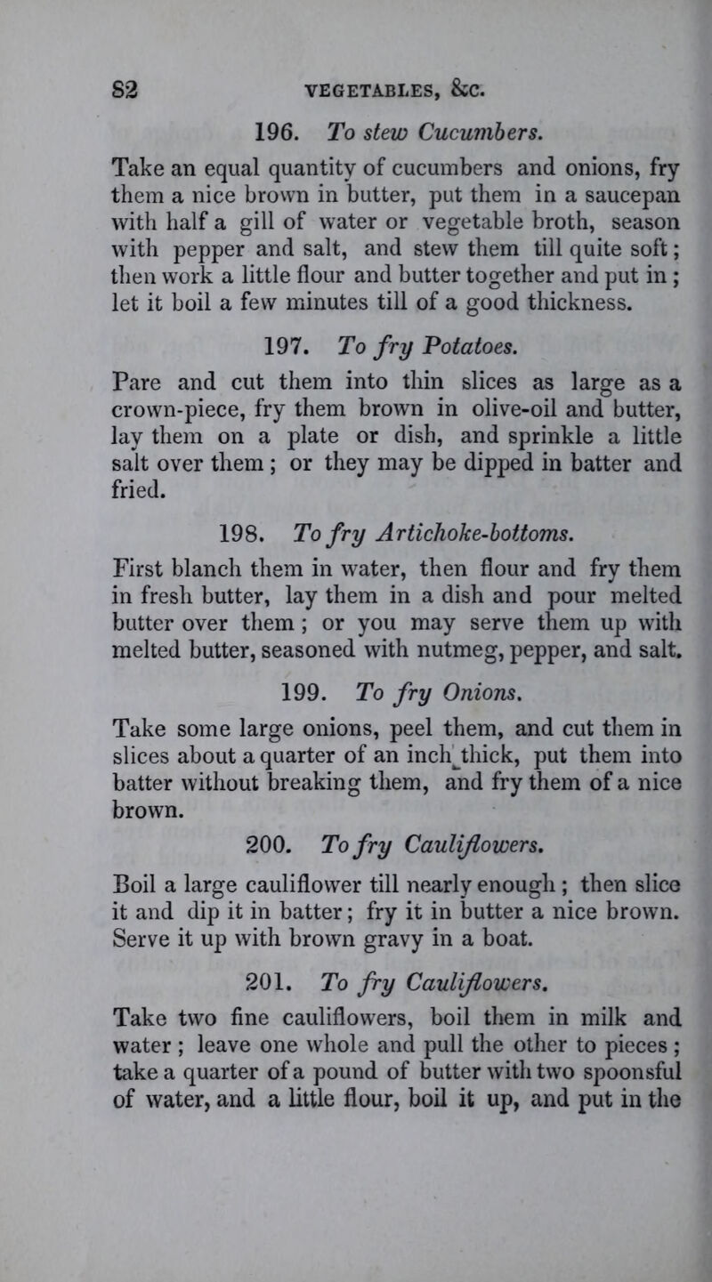 196. To stew Cucumbers. Take an equal quantity of cucumbers and onions, fry them a nice brown in butter, put them in a saucepan with half a gill of water or vegetable broth, season with pepper and salt, and stew them till quite soft; then work a little flour and butter together and put in; let it boil a few minutes till of a good thickness. 197. To fry Potatoes. Pare and cut them into thin slices as large as a crown-piece, fry them brown in olive-oil and butter, lay them on a plate or dish, and sprinkle a little salt over them ; or they may be dipped in batter and fried. 198. To fry Artichoke-bottoms. First blanch them in water, then flour and fry them in fresh butter, lay them in a dish and pour melted butter over them; or you may serve them up with melted butter, seasoned with nutmeg, pepper, and salt. 199. To fry Onions. Take some large onions, peel them, and cut them in slices about a quarter of an inchthick, put them into batter without breaking them, and fry them of a nice brown. 200. To fry Cauliflowers. Boil a large cauliflower till nearly enough; then slice it and dip it in batter; fry it in butter a nice brown. Serve it up with brown gravy in a boat. 201. To fry Cauliflowers. Take two fine cauliflowers, boil them in milk and water ; leave one whole and pull the other to pieces; take a quarter of a pound of butter with two spoonsful of water, and a little flour, boil it up, and put in the