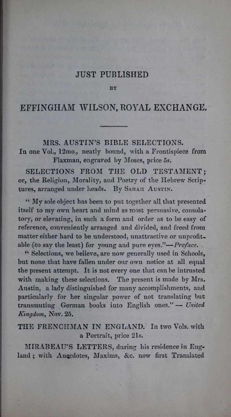 JUST PUBLISHED BY EFFINGHAM WILSON, ROYAL EXCHANGE, MRS. AUSTIN’S BIBLE SELECTIONS. In one Vol., 12ino., neatly bound, with a Frontispiece from Flaxman, engraved by Moses, price 5s. SELECTIONS FROM THE OLD TESTAMENT; or, the Religion, Morality, and Poetry of the Hebrew Scrip- tures, arranged under heads. By Sarah Austin. “ My sole object has been to put together all that presented itself to my own heart and mind as most persuasive, consola- tory, or elevating, in such a form and order as to be easy of reference, conveniently arranged and divided, and freed from matter either hard to be understood, unattractive or unprofit- able (?to say the least) for young and pure eyes.”—Preface. “ Selections, we believe, are now generally used in Schools, but none that have fallen under our own notice at all equal the present attempt. It is not every one that can be intrusted with making these selections. The present is made by Mrs. Austin, a lady distinguished for many accomplishments, and particularly for her singular power of not translating but transmutiug German books into English ones.” — United Kingdom, Nov. 25. THE FRENCHMAN IN ENGLAND. In two Vols. with a Portrait, price 21s. MIRABEAU’S LETTERS, during his residence in Eng- land ; with Anecdotes, Maxims, &c. now first Translated