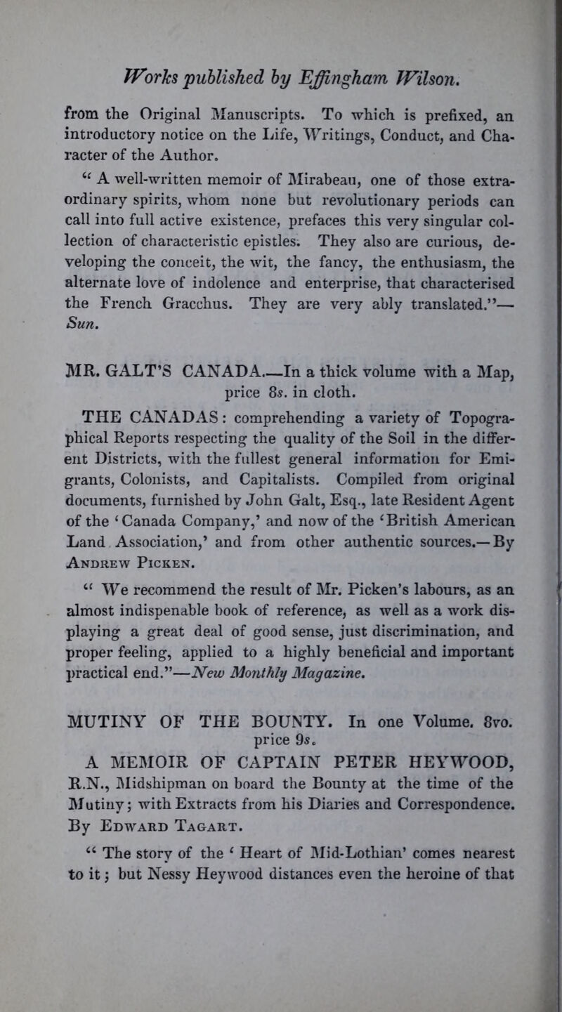 from the Original Manuscripts. To which is prefixed, an introductory notice on the Life, Writings, Conduct, and Cha- racter of the Author. “ A well-written memoir of Mirabeau, one of those extra- ordinary spirits, whom none but revolutionary periods can call into full active existence, prefaces this very singular col- lection of characteristic epistles. They also are curious, de- veloping the conceit, the wit, the fancy, the enthusiasm, the alternate love of indolence and enterprise, that characterised the French Gracchus. They are very ably translated.”— Sun. MR. GALT’S CANADA.—In a thick volume with a Map, price 8s. in cloth. THE CANADAS : comprehending a variety of Topogra- phical Reports respecting the quality of the Soil in the differ- ent Districts, with the fullest general information for Emi- grants, Colonists, and Capitalists. Compiled from original documents, furnished by John Galt, Esq., late Resident Agent of the ‘Canada Company,’ and now of the ‘British American Land Association,’ and from other authentic sources.—By Andrew Picken. “ We recommend the result of Mr. Picken’s labours, as an almost indispenable book of reference, as well as a work dis- playing a great deal of good sense, just discrimination, and proper feeling, applied to a highly beneficial and important practical end.”—New Monthly Magazine. MUTINY OF THE BOUNTY. In one Volume. 8vo. price 9^. A MEMOIR OF CAPTAIN PETER HEYWOOD, R.N., Midshipman on board the Bounty at the time of the Mutiny; with Extracts from his Diaries and Correspondence. By Edward Tagart. “ The story of the ‘ Heart of Mid-Lothian’ comes nearest to it; but Nessy Hey wood distances even the heroine of that