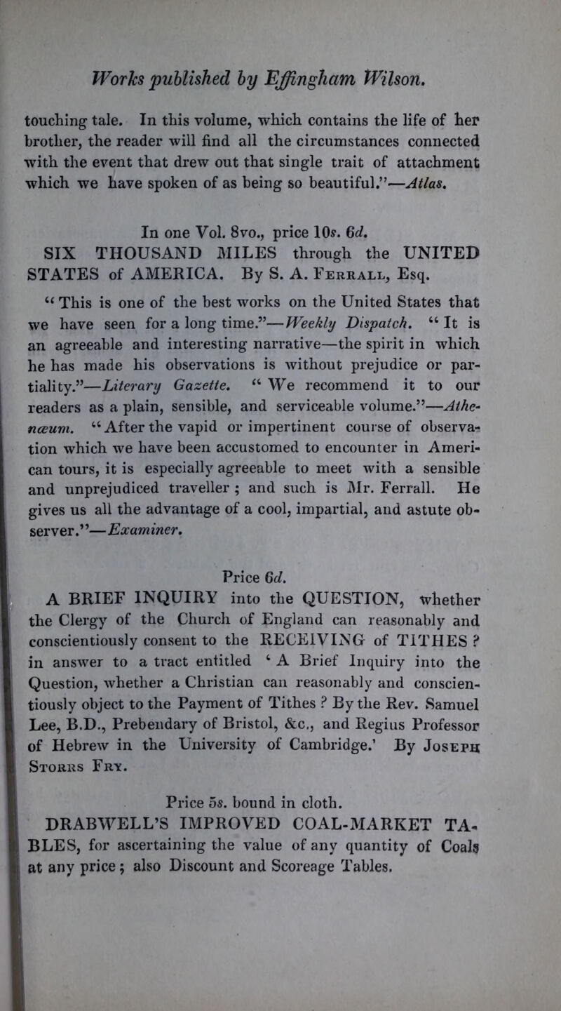 touching tale. In this volume, which contains the life of her brother, the reader will find all the circumstances connected with the event that drew out that single trait of attachment which we have spoken of as being so beautiful.”—Atlas. In one Vol. 8vo., price 10s. Gd. SIX THOUSAND MILES through the UNITED STATES of AMERICA. By S. A. Ferrall, Esq. “ This is one of the best works on the United States that we have seen for a long time.”—Weekly Dispatch. “ It is an agreeable and interesting narrative—the spirit in which he has made his observations is without prejudice or par- tiality.”—Literary Gazette. “We recommend it to our readers as a plain, sensible, and serviceable volume.”—Athe- nceuvi. “Afterthe vapid or impertinent course of observa- tion which we have been accustomed to encounter in Ameri- can tours, it is especially agreeable to meet with a sensible and unprejudiced traveller ; and such is Mr. Ferrall. He gives us all the advantage of a cool, impartial, and astute ob- server.”—Examiner. Price Gd. A BRIEF INQUIRY into the QUESTION, whether the Clergy of the Church of England can reasonably and conscientiously consent to the RECEIVING of TITHES ? in answer to a tract entitled 4 A Brief Inquiry into the Question, whether a Christian can reasonably and conscien- tiously object to the Payment of Tithes ? By the Rev. Samuel Lee, B.D., Prebendary of Bristol, &c., and Regius Professor of Hebrew in the University of Cambridge.’ By Joseph Storrs Frv. Price os. bound in cloth. DRABWELL’S IMPROVED COAL-MARKET TA- BLES, for ascertaining the value of any quantity of Coals at any price; also Discount and Scoreage Tables.