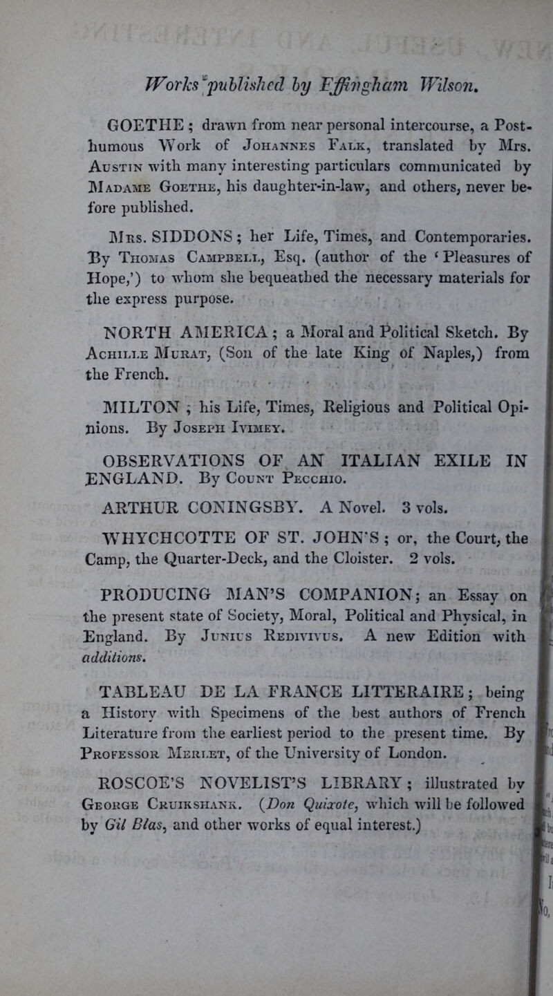 GOETHE ; drawn from near personal intercourse, a Post- humous Work of Johannes Falk, translated by Mrs. Austin with many interesting particulars communicated by hi adame Goethe, his daughter-in-law, and others, never be- j fore published. Mrs. SIDDONS; her Life, Times, and Contemporaries. By Thomas Campbell, Esq. (author of the ‘ Pleasures of Hope,’) to whom she bequeathed the necessary materials for the express purpose. NORTH AMERICA; a Moral and Political Sketch. By Achille Murat, (Son of the late King of Naples,) from the French. MILTON ; his Life, Times, Religious and Political Opi- nions. By Joseph Ivimey. OBSERVATIONS OF AN ITALIAN EXILE IN ENGLAND. By Count Pecchio. ARTHUR CONINGSBY. A Novel. 3 vols. WHYCHCOTTE OF ST. JOHN’S ; or, the Court, the Camp, the Quarter-Deck, and the Cloister. 2 vols. PRODUCING MAN’S COMPANION; an Essay on the present state of Society, Moral, Political and Physical, in England. By Junius Redivivus. A new Edition with additions. TABLEAU DE LA FRANCE LITTERAIRE; being a History with Specimens of the best authors of French Literature from the earliest period to the present time. By Professor Merlet, of the University of London. ROSCOE’S NOVELIST’S LIBRARY; illustrated by George Ckuikshank. {Don Quixote, which will be followed by Gil Bias, and other works of equal interest.)