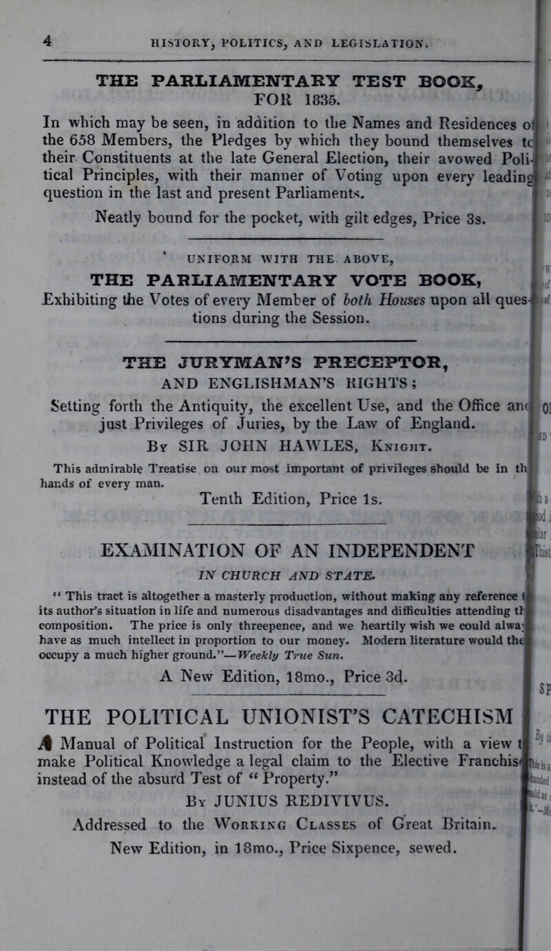 THE PARLIAMENTARY TEST BOOK, FOR 1835. In which may be seen, in addition to the Names and Residences oi the 658 Members, the Pledges by which they bound themselves tc their Constituents at the late General Election, their avowed Poli- tical Principles, with their manner of Voting upon every leading question in the last and present Parliaments. Neatly bound for the pocket, with gilt edges, Price 3s. UNIFORM WITH THE ABOVE, THE PARLIAMENTARY VOTE BOOK, Exhibiting the Votes of every Member of both Houses upon all ques- tions during the Session. THE JURYMAN’S PRECEPTOR, AND ENGLISHMAN’S RIGHTS; Setting forth the Antiquity, the excellent Use, and the Office am oi just Privileges of Juries, by the Law of England. By SIR JOHN HAWLES, Knight. This admirable Treatise on our most important of privileges should be in th hands of every man. Tenth Edition, Price Is. ia< od i lar. EXAMINATION OF AN INDEPENDENT lisi IN CHURCH AND STATE. “ This tract is altogether a masterly production, without making any reference 1 its author’s situation in life and numerous disadvantages and difficulties attending tl composition. The price is only threepence, and we heartily wish we could alwa; have as much intellect in proportion to our money. Modern literature would the occupy a much higher ground.”—Weekly True Sun. A New Edition, 18mo., Price 3d. SP THE POLITICAL UNIONIST’S CATECHISM if Manual of Political Instruction for the People, with a view t make Political Knowledge a legal claim to the Elective Franchis< instead of the absurd Test of “ Property/’ boded By JUNIUS REDIVIVUS. ^ Addressed to the Working Classes of Great Britain. New Edition, in 18mo., Price Sixpence, sewed.