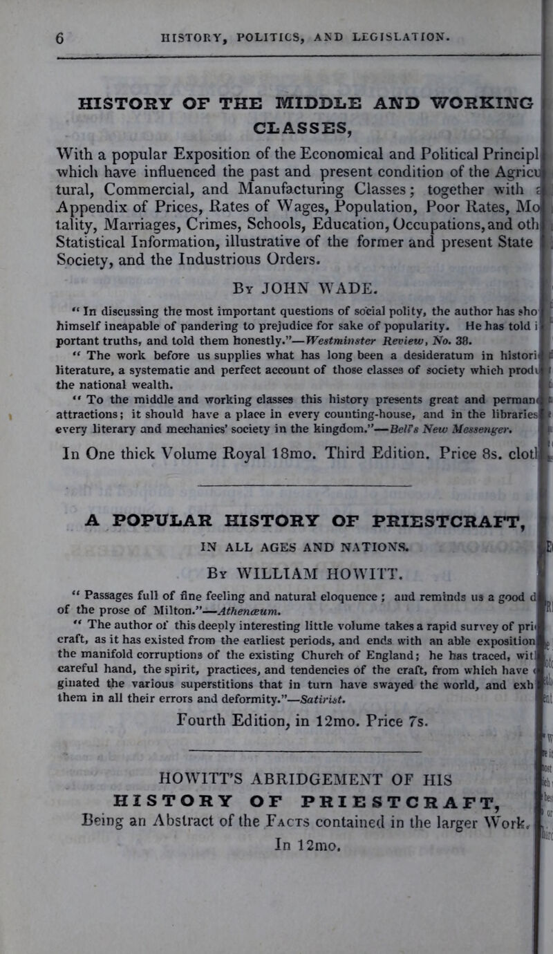 HISTORY OF THE MIDDLE AND WORKING CLASSES, With a popular Exposition of the Economical and Political Principl which have influenced the past and present condition of the Agricc tural, Commercial, and Manufacturing Classes; together with i Appendix of Prices, Rates of Wages, Population, Poor Rates, Mo tality, Marriages, Crimes, Schools, Education, Occupations, and oth Statistical Information, illustrative of the former and present State Society, and the Industrious Orders. By JOHN WADE. “ In discussing the most important questions of social polity, the author has sho himself ineapable of pandering to prejudice for sake of popularity. He has told i portant truths, and told them honestly.”—Westminster Review, No. 38. “ The work before us supplies what has long been a desideratum in histori literature, a systematic and perfect account of those classes of society which prodi the national wealth.  To the middle and working classes this history presents great and permam attractions; it should have a place in every counting-house, and in the libraries every literary and mechanics’ society in the kingdom.”—BelFs New Messenger. In One thick Volume Royal 18mo. Third Edition. Price 8s. clot! A POPULAR HISTORY OF PRIESTCRAFT, IN ALL AGES AND NATIONS. By WILLIAM HO WITT. “ Passages full of fine feeling and natural eloquence ; of the prose of Milton.”—Athenceum. aud reminds us a good d : “ The author ol' this deeply interesting little volume takes a rapid survey of pri< craft, as it has existed from the earliest periods, and ends with an able exposition the manifold corruptions of the existing Church of England; he has traced, wit] careful hand, the spirit, practices, and tendencies of the craft, from which have < 1 ginated the various superstitions that in turn have swayed the world, and exh :l them in all their errors and deformity.”—Satirist. Ut Fourth Edition, in 12mo. Price 7s. 'W HOWITT'S ABRIDGEMENT OF HIS HISTORY OF PRIESTCRAFT, Being an Abstract of the Facts contained in the larger Work, y In 12mo.