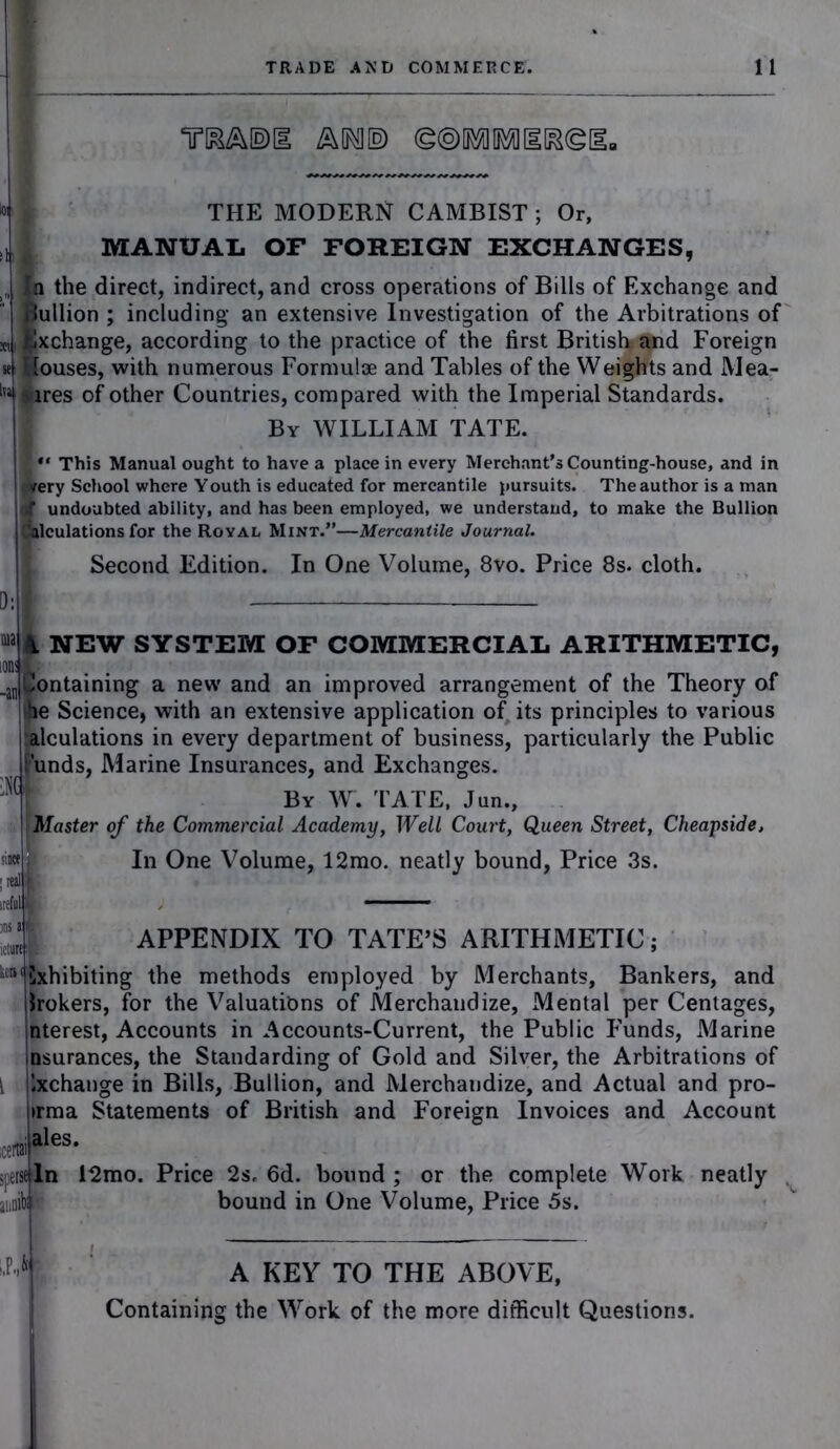 Y&A®! A©®limilR©ll. » $ THE MODERN CAMBIST ; Or, MANUAL OF FOREIGN EXCHANGES, „ n the direct, indirect, and cross operations of Bills of Exchange and Bullion ; including an extensive Investigation of the Arbitrations of xu Exchange, according to the practice of the first British and Foreign se! Souses, with numerous Formulae and Tables of the Weights and Mea- lTa (jiires of other Countries, compared with the Imperial Standards. By WILLIAM TATE. This Manual ought to have a place in every Merchant’s Counting-house, and in $rery School where Youth is educated for mercantile pursuits. The author is a man at undoubted ability, and has been employed, we understand, to make the Bullion fillculations for the Royal Mint.”—Mercantile Journal. Second Edition. In One Volume, 8vo. Price 8s. cloth. D: i m A NEW SYSTEM OF COMMERCIAL ARITHMETIC, Containing a new and an improved arrangement of the Theory of *ie Science, with an extensive application of its principles to various lalculations in every department of business, particularly the Public 'unds, Marine Insurances, and Exchanges. By W. TATE, Jun., Master of the Commercial Academy, Well Court, Queen Street, Cheapside, In One Volume, 12mo. neatly bound, Price 3s. APPENDIX TO TATE’S ARITHMETIC since 1 ; real ireful S )DS etui itsExhibiting the methods employed by Merchants, Bankers, and brokers, for the Valuations of Merchandize, Mental per Centages, nterest, Accounts in Accounts-Current, the Public Funds, Marine nsurances, the Standarding of Gold and Silver, the Arbitrations of Ixchange in Bills, Bullion, and Merchandize, and Actual and pro- irma Statements of British and Foreign Invoices and Account ales. In 12rao. Price 2s. 6d. bound ; or the complete Work neatly bound in One Volume, Price 5s. I A KEY TO THE ABOVE, Containing the Work of the more difficult Questions.