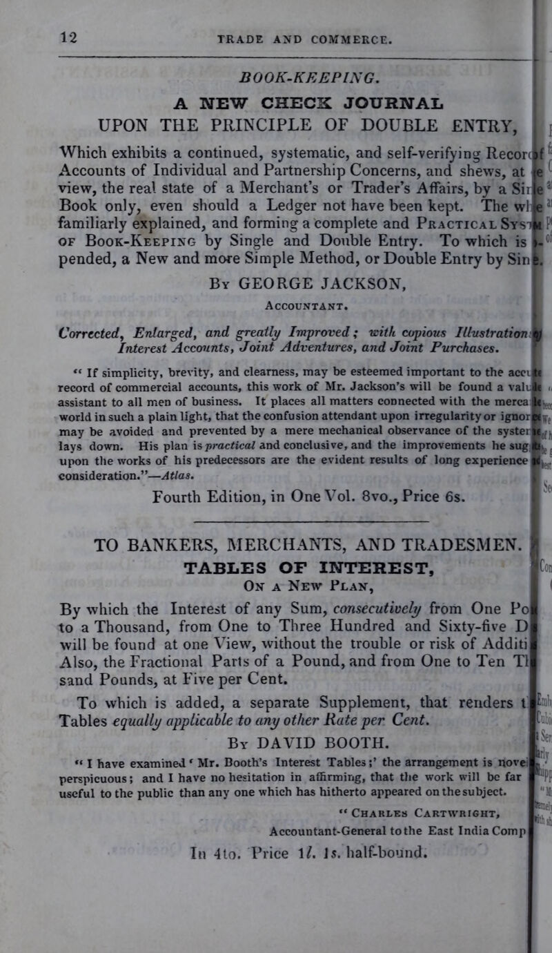 BOOK-KEEPING. A NEW CHECK JOURNAL UPON THE PRINCIPLE OF DOUBLE ENTRY, Which exhibits a continued, systematic, and self-verifying Reconlf Accounts of Individual and Partnership Concerns, and shews, at Je view, the real state of a Merchant’s or Trader’s Affairs, by a Sii je a Book only, even should a Ledger not have been kept. The wl je “ familiarly explained, and forming a complete and Practical SystBP of Book-Keeping by Single and Double Entry. To which is f- pended, a New and more Simple Method, or Double Entry by Sinl. By GEORGE JACKSON, Accountant. Corrected, Enlarged, and greatly Improved; with copious Illustration m Interest Accounts, Joint Adventures, and Joint Purchases. «* If simplicity, brevity, and clearness, may be esteemed important to the accilt record of commercial accounts, this work of Mr. Jackson’s will be found a valik assistant to all men of business. It places all matters connected with the merca ■.... world in such a plain light, that the confusion attendant upon irregularity or ignorL ; may be avoided and prevented by a mere mechanical observance of the systerm.. lays down. His plan is practical and conclusive, and the improvements he sug p> upon the works of his predecessors are the evident results of long experience I ^ consideration.”—Atlas. Fourth Edition, in One Vol. 8vo., Price 6s. TO BANKERS, MERCHANTS, AND TRADESMEN. TABLES OF INTEREST, On a New Plan, By which the Interest of any Sum, consecutively from One Pol to a Thousand, from One to Three Hundred and Sixty-five D will be found at one View, without the trouble or risk of Additi Also, the Fractional Parts of a Pound, and from One to Ten T1 sand Pounds, at Five per Cent. To which is added, a separate Supplement, that renders t i; Tables equally applicable to any other Rate per Cent. By DAVID BOOTH. “ I have examined ‘ Mr. Booth’s Interest Tablesthe arrangement is novei perspicuous; and I have no hesitation in affirming, that the work will be far useful to the public than any one which has hitherto appeared on the subject. “ Charles Cartwright, Accountant-General to the East India Comp In 4to. Price 1/. Is. half-bound. B' Mil