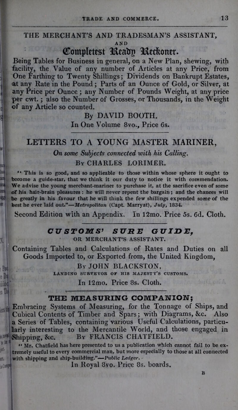 THE MERCHANT’S AND TRADESMAN’S ASSISTANT, AND Completes! Iftea&g IRecfconer. Being Tables for Business in general, on a New Plan, shewing, with facility, the Value of any number of Articles at any Price, from One Farthing to Twenty Shillings; Dividends on Bankrupt Estates, at any Rate in the Pound; Parts of an Ounce of Gold, or Silver, at any Price per Ounce ; any Number of Pounds Weight, at any price per cwt.; also the Number of Grosses, or Thousands, in the Weight | of any Article so counted, jji By DAVID BOOTH. In One Volume 8vo., Price 6s. LETTERS TO A YOUNG MASTER MARINER, On some Subjects connected with his Calling. By CHARLES LORIMER. “ This is so good, and so applicable to those within whose sphere it ought to become a guide-star, that we think it our duty to notice it with commendation. We advise the young merchant-mariner to purchase it, at the sacrifice even of some of his hair-brain pleasures : he will never repent the bargain; and the chances will be greatly in his favour that he will think the few shillings expended some of the best he ever laid out.”—Metropolitan (Capt. Marryat), July, 1834. Second Edition with an Appendix. In 12mo. Price 5s. 6d. Cloth. CUSTOMS’ SURE GUIDE, OR MERCHANT’S ASSISTANT. Containing Tables and Calculations of Rates and Duties on all Goods Imported to, or Exported from, the United Kingdom, By JOHN BLACKSTON, LANDING SURVEYOR OE HIS MAJESTY’S CUSTOMS. In 12mo. Price 8s. Cloth. THE MEASURING COMPANION; Embracing Systems of Measuring, for the Tonnage of Ships, and Cubical Contents of Timber and Spars; with Diagrams, &c. Also a Series of Tables, containing various Useful Calculations, particu- larly interesting to the Mercantile World, and those engaged in Shipping, &c. By FRANCIS CHATFIELD. “ Mr. Chatfield has here presented to us a publication which cannot fail to be ex- tremely useful to every commercial man, but more especially to those at all connected with shipping and ship-building.”—Public Ledger. In Royal 8vo. Price 8s. boards.
