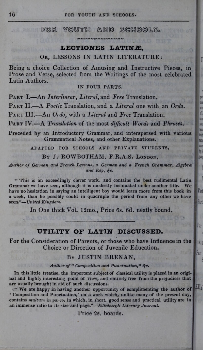 TOOTH §®H®@L§0 LECTIONES LATIN2E, Ou, LESSONS IN LATIN LITERATURE: Being a choice Collection of Amusing and Instructive Pieces, in Prose and Verse, selected from the Writings of the most celebrated Latin Authors. IN FOUR PARTS. Part I.—An Interlinear, Literal, and Free Translation. Part II.—A Foetic Translation, and a Literal one with an Ordo. Part III.—An Ordo, with a Literal and Free Translation. Part IV.—A Translation of the most difficult Words and Phrases. Preceded by an Introductory Grammar, and interspersed with various Grammatical Notes, and other Explanations. ADAPTED FOR SCHOOLS AND PRIVATE STUDENTS. By J. ROWBOTHAM, E.R.A.S. London, Author of German and French Lessons, a German and a French Grammar, Algebra and Key, SfC. ** This is an exceedingly clever work, and contains the best rudimental Latin Grammar we have seen, although it is modestly insinuated under another title. We have no hesitation in saying an intelligent boy would learn more from this book in a week, than he possibly could in quadruple the period from any other we have seen.”—United Kingdom. In One thick Vol. 12mo., Price 6s. 6d. neatly bound. UTILITY OF LATIN DISCUSSED. For the Consideration of Parents, or those who have Influence in the Choice or Direction of Juvenile Education. By JUSTIN BRENAN, Author of ** Composition and Punctuation,** $c. In this little treatise, the important subject of classical utility is placed in an origi- nal and highly interesting point of view, and entirely free from the prejudices that are usually brought in aid of such discussions. “ We are happy in having another opportunity of complimenting the author of * Composition and Punctuation,’ on a work which, unlike many of the present day, contains multum in parvo, in which, iu short, good sense and practical utility are in an immense ratio to its size and page.”—Edinburgh Literary Journal. Price 2s. boards.