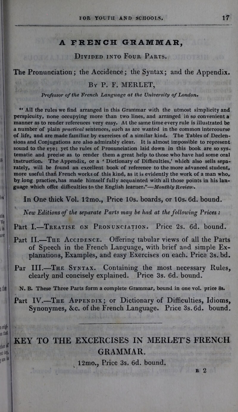 A FRENCH GRAMMAR, Divided into Four Parts. The Pronunciation; the Accidence; the Syntax; and the Appendix. By P. F. MERLET, Professor of the French Language at the University of London.  All the rules we find arranged in this Grammar with the utmost simplicity and perspicuity, none occupying more than two lines, and arranged in so convenient a manner as to render references very easy. At the same time every rule is illustrated be a number of plain practical sentences, such as are wanted in the common intercourse of life, and are made familiar by exercises of a similar kind. The Tables of Declen- sions and Conjugations are also admirably clear. It is almost impossible to represent sound to the eye; yet the rules of Pronunciation laid down In this book are so sys- tematic and precise as to render them a great help to those who have had some oral instruction. The Appendix, or a * Dictionary of Difficulties,’ which also sells sepa- rately, will be found an excellent book of reference to the more advanced student, more useful thaA French works of this kind, as it is evidently the work of a man who, by long practice, has made himself fully acquainted with all those points in his lan- guage which offer difficulties to the English learner.”—Monthly Review. in m We iin In One thick Vol. 12mo., Price 10s. boards, or 10s. 6d. bound. New Editions of the separate Parts may be had at the following Prices : Part I.—Treatise on Pronunciation. Price 2s. 6d. bound. uve Part II.—Tiie Accidence. Offering tabular views of all the Parts of Speech in the French Language, with brief and simple Ex- planations, Examples, and easy Exercises on each. Price 3s. bd. Par III.—The Syntax. Containing the most necessary Rules, clearly and concisely explained. Price 3s. 6d. bound. N. B. These Three Parts form a complete Grammar, bound in one vol. price 8s. Part IV.—The Appendix; or Dictionary of Difficulties, Idioms, Synonymes, Ike. of the French Language. Price 3s. 6d. bound. KEY TO THE EXCERCISES IN MERLETS FRENCH GRAMMAR. 12mo., Price 3s. 6d. bound.