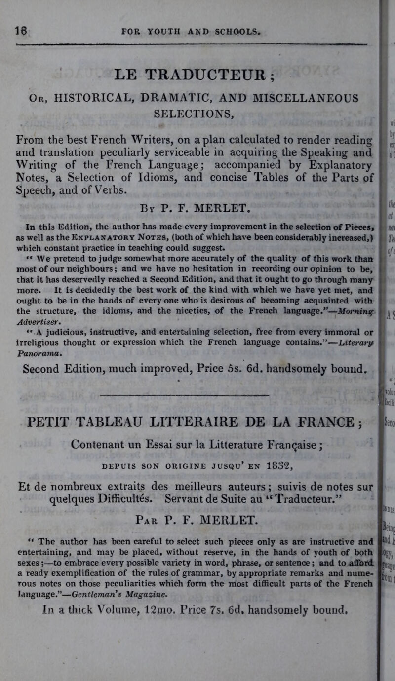LE TRADUCTEUR ; Or, HISTORICAL, DRAMATIC, AND MISCELLANEOUS SELECTIONS, From the best French Writers, on apian calculated to render reading and translation peculiarly serviceable in acquiring the Speaking and Writing of the French Language; accompanied by Explanatory Notes, a Selection of Idioms, and concise Tables of the Parts of Speech, and of Verbs. By P. F. MERLET. In this Edition, the author has made every improvement in the selection of Pieces, as well as the Explanatory Notes, (both of which have been considerably increased,) which constant practice in teaching could suggest. “ We pretend to judge somewhat more accurately of the quality of this work than most of our neighbours; and we have no hesitation in recording our opinion to be, that it has deservedly reached a Second Edition, and that it ought to go through many more. It is decidedly the best work of the kind with which we have yet met, and ought to be in the hands of every one who is desirous of becoming acquainted with the structure, the idioms, and the niceties, of the French language.”—Morning Advertiser. ** A judicious, instructive, and entertaining selection, free from every immoral or irreligious thought or expression which the French language contains.”—Literary Panorama. Second Edition, much improved, Price 5s. 6d. handsomely bound. PETIT TABLEAU LITTERAIRE DE LA FRANCE ; Contenant un Essai sur la Litterature Frantjaise; DEPUIS SON OUIGINE JUSQU’ EN 1832, tcilii Seco Et de nombreux extraits des meilleurs auteurs; suivis de notes sur quelques Difficultes. Servant de Suite au “ Traducteur.” Par P. F. MERLET. “ The author has been careful to select such pieces only as are instructive and entertaining, and may be placed, without reserve, in the hands of youth of both sexes;—to embrace every possible variety in word, phrase, or sentence; and to afford a ready exemplification of the rules of grammar, by appropriate remarks and nume- rous notes on those peculiarities which form the most difficult parts of the French language.”—Gentleman’s Magazine. Kills; Beni? todt Si In a thick Volume, 12mo. Price 7s. 6d, handsomely bound.