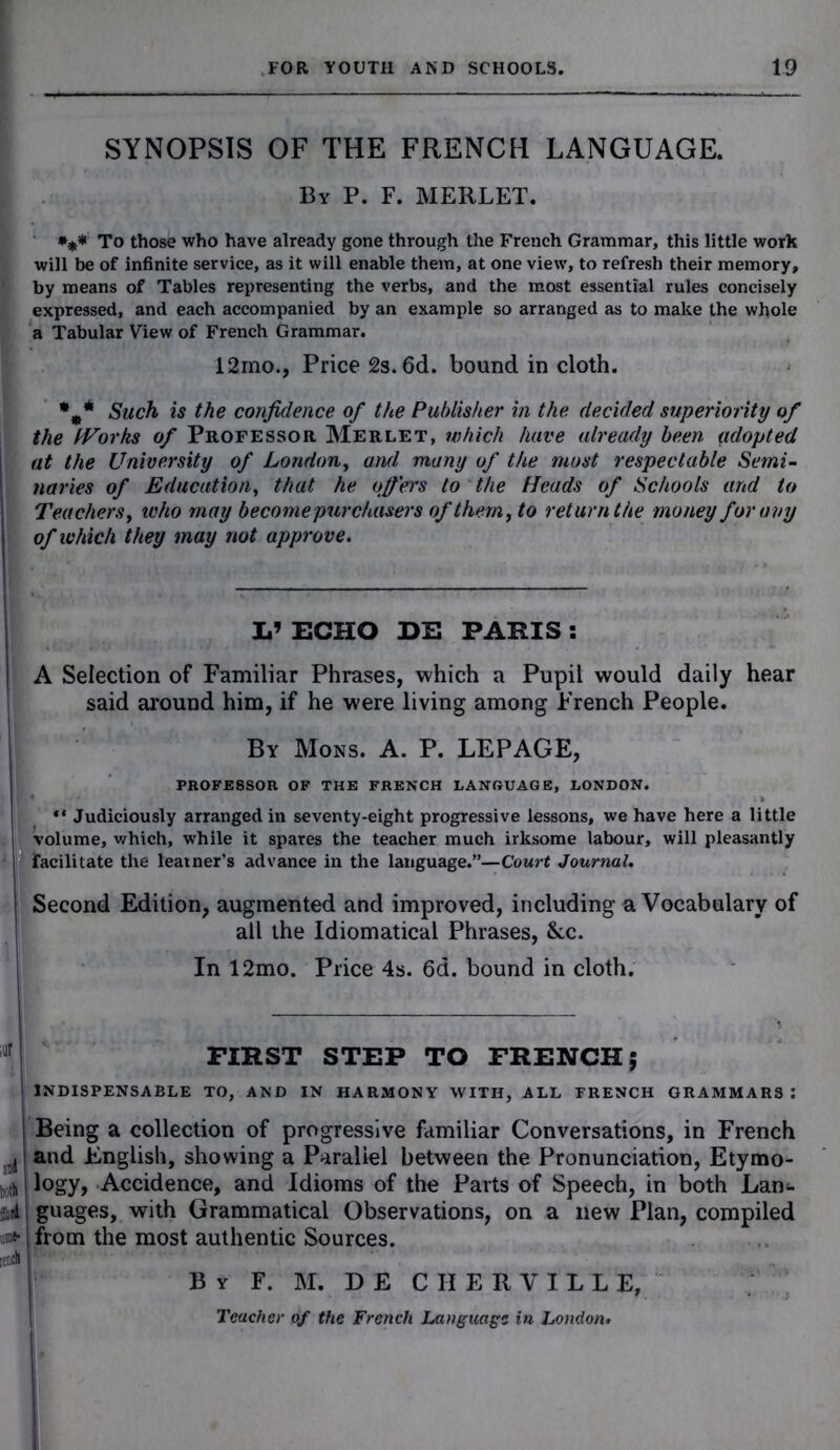 %% SYNOPSIS OF THE FRENCH LANGUAGE. By P. F. MERLET. To those who have already gone through the French Grammar, this little work . will be of infinite service, as it will enable them, at one view, to refresh their memory, ' by means of Tables representing the verbs, and the most essential rules concisely expressed, and each accompanied by an example so arranged as to make the whole a Tabular View of French Grammar. *m* Such is the confidence of the Publisher in the decided superiority of the fVorks of Professor Merlet, which have already been adopted j at the University of London, and many of the most respectable Semi- I navies of Education, that he offers to the Heads of Schools and to Teachers, who may become purchasers of them, to return the money for any 1 of which they may not approve. V ECHO DE PARIS : A Selection of Familiar Phrases, which a Pupil would daily hear said around him, if he were living among French People. By Mons. A. P. LEPAGE, PROFESSOR OF THE FRENCH LANGUAGE, LONDON. “ Judiciously arranged in seventy-eight progressive lessons, we have here a little volume, which, while it spares the teacher much irksome labour, will pleasantly facilitate the learner’s advance in the language.”—Court Journal. Second Edition, augmented and improved, including a Vocabulary of all the Idiomatical Phrases, &c. FIRST STEP TO FRENCH; I INDISPENSABLE TO, AND IN HARMONY WITH, ALL FRENCH GRAMMARS: | Being a collection of progressive familiar Conversations, in French I and English, showing a Parallel between the Pronunciation, Etymo- wh logy, Accidence, and Idioms of the Parts of Speech, in both Lan<- Soil guages, with Grammatical Observations, on a new Plan, compiled | from the most authentic Sources. ,iit B y F. M. D E C II E R V I L L E, Teacher of the French Language in London.