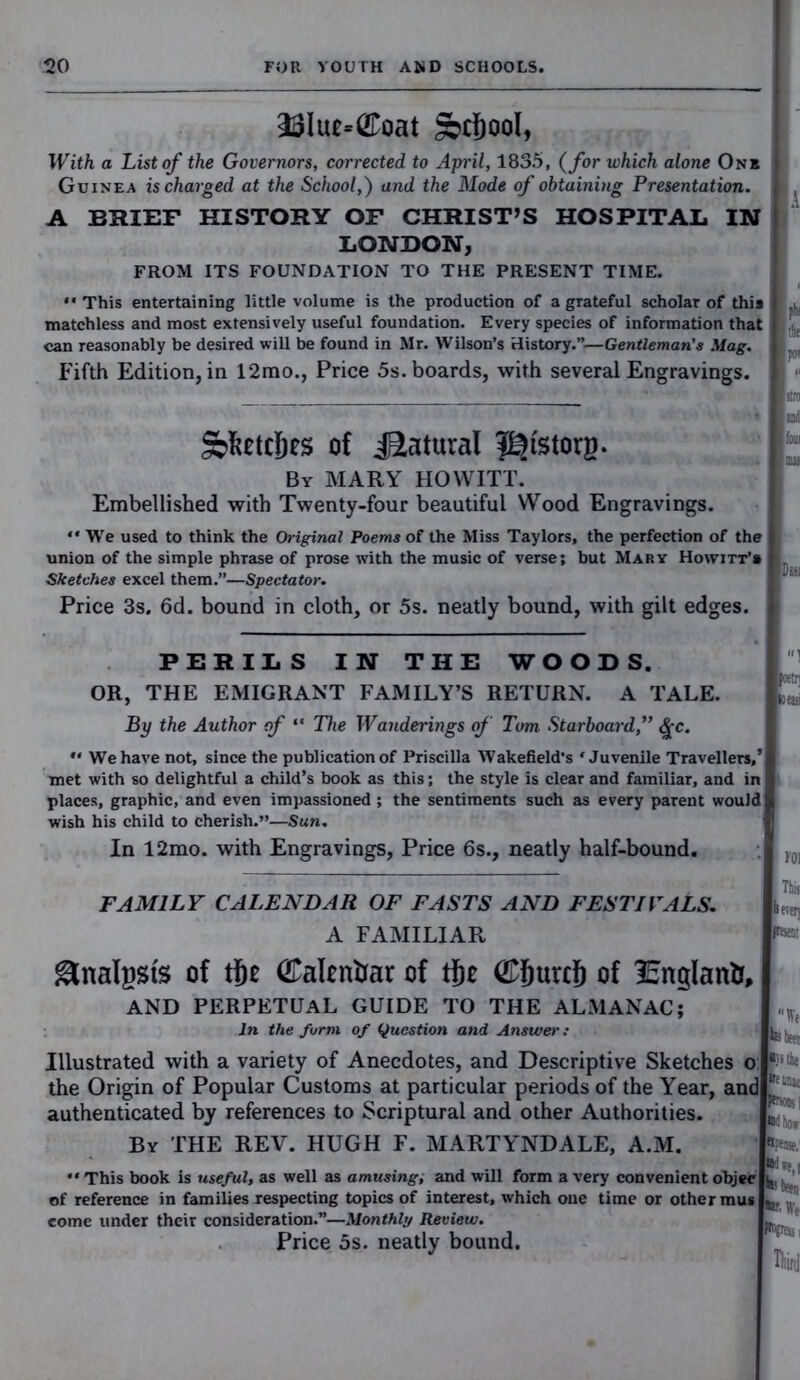 23Iue=<£oat §bcf)ool, With a List of the Governors, corrected to April, 1835, (for which alone One Guinea is charged at the School,) and the Mode of obtaining Presentation. A BRIEF HISTORY OF CHRIST’S HOSPITAL IN LONDON, FROM ITS FOUNDATION TO THE PRESENT TIME. “This entertaining little volume is the production of a grateful scholar of this matchless and most extensively useful foundation. Every species of information that can reasonably be desired will be found in Mr. Wilson’s History.”—Gentleman's Mag. Fifth Edition, in 12mo., Price 5s. boards, with several Engravings. Stocljes of Natural J^fstorg. By MARY HOWITT. Embellished with Twenty-four beautiful Wood Engravings. “ We used to think the Oi-iginal Poems of the Miss Taylors, the perfection of the union of the simple phrase of prose with the music of verse; but Mary Howitt’s Sketches excel them.”—Spectator. Price 3s. 6d. bound in cloth, or 5s. neatly bound, with gilt edges. PERILS IN THE WOODS. OR, THE EMIGRANT FAMILY’S RETURN. A TALE. By the Author of “ The Wanderings of Turn Starboard, Qc. *' We have not, since the publication of Priscilla Wakefield’s ‘Juvenile Travellers,’ met with so delightful a child’s book as this; the style is clear and familiar, and in places, graphic, and even impassioned ; the sentiments such as every parent would wish his child to cherish.”—Sun. In 12mo. with Engravings, Price 6s., neatly half-bound. A the poi and fom DisJ Wl FAMILY CALENDAR OF FASTS AND FESTIVALS. A FAMILIAR &nalggfe of tfie (Ealentiar of tfic ©jjurd) of 25nglantr, AND PERPETUAL GUIDE TO THE ALMANAC; In the form of Question and Answer .• Illustrated with a variety of Anecdotes, and Descriptive Sketches o the Origin of Popular Customs at particular periods of the Year, and authenticated by references to Scriptural and other Authorities. By THE REV. HUGH F. MARTYNDALE, A.M. !*•'- * “ This book is useful, as well as amusing, and will form a very convenient objec ^ of reference in families respecting topics of interest, which one time or other mus come under their consideration.”—Monthly Review. Price 5s. neatly bound. He ^ been ijjthe teiinat *U been • We *PSii Third