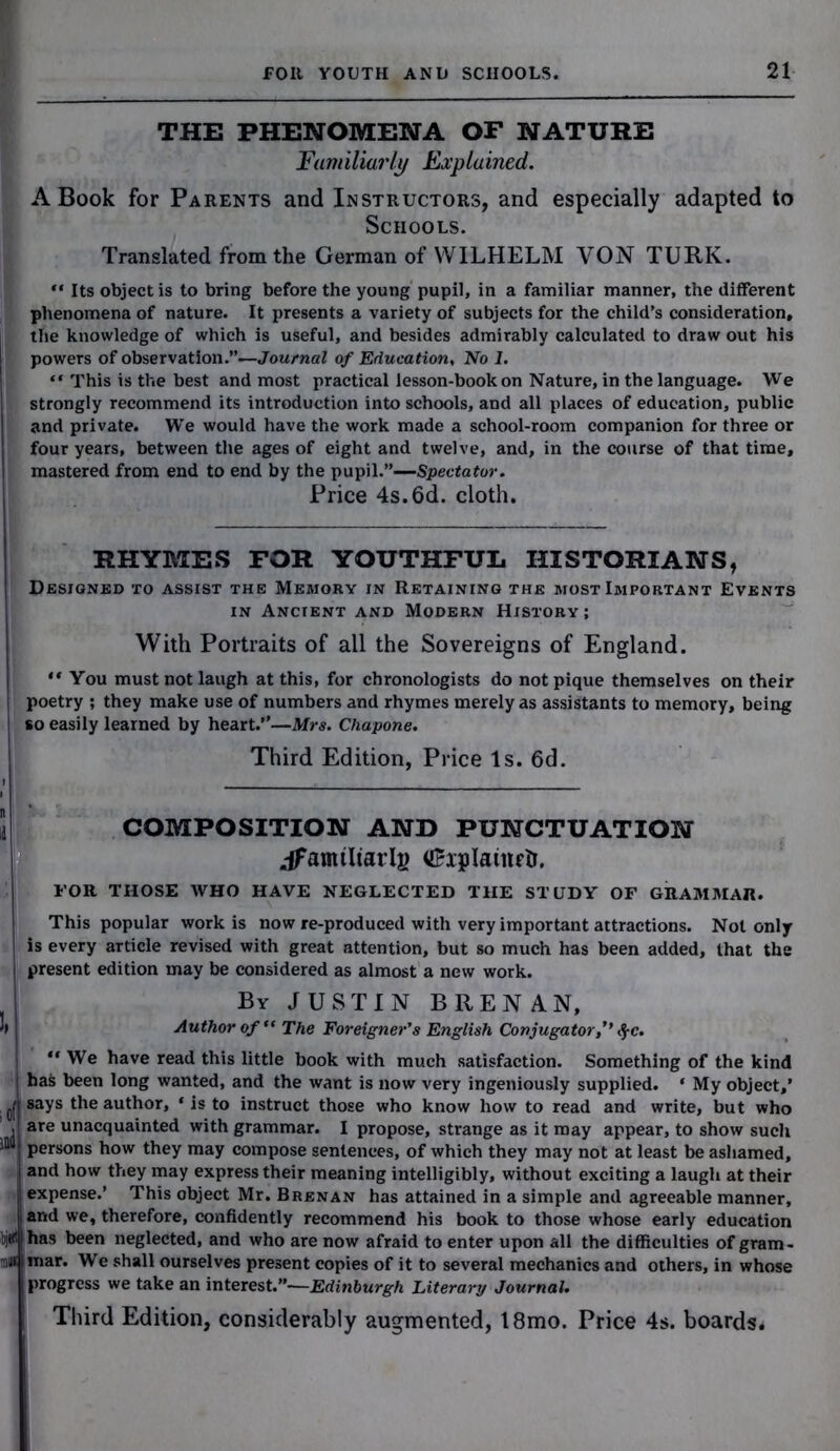 THE PHENOMENA OF NATURE Familiarly Explained. A Book for Parents and Instructors, and especially adapted to Schools. Translated from the German of WILHELM VON TURK. “ Its object is to bring before the young pupil, in a familiar manner, the different phenomena of nature. It presents a variety of subjects for the child’s consideration, the knowledge of which is useful, and besides admirably calculated to draw out his powers of observation.”—Journal of Education, No 1. “ This is the best and most practical lesson-book on Nature, in the language. We strongly recommend its introduction into schools, and all places of education, public and private. We would have the work made a school-room companion for three or four years, between the ages of eight and twelve, and, in the course of that time, mastered from end to end by the pupil.”—-Spectator. Price 4s. 6d. cloth. RHYMES FOR YOUTHFUL HISTORIANS, Designed to assist the Memory in Retaining the most Important Events in Ancient and Modern History; With Portraits of all the Sovereigns of England. “You must not laugh at this, for chronologists do not pique themselves on their poetry ; they make use of numbers and rhymes merely as assistants to memory, being so easily learned by heart.”—Mrs. Cliapone. Third Edition, Price Is. 6d. COMPOSITION AND PUNCTUATION jfamtltarlj) <£xplainrtr. FOR THOSE WHO HAVE NEGLECTED THE STUDY OF GRAMMAR. This popular work is now re-produced with very important attractions. Not only is every article revised with great attention, but so much has been added, that the present edition may be considered as almost a new work. By JUSTIN BRENAN, Author of “ The Foreigner's English Conjugator,’’ fyc. “ We have read this little book with much satisfaction. Something of the kind bafc been long wanted, and the want is now very ingeniously supplied. * My object,’ , uf 8ays the author, * is to instruct those who know how to read and write, but who . are unacquainted with grammar. I propose, strange as it may appear, to show such persons how they may compose sentences, of which they may not at least be ashamed, , and how they may express their meaning intelligibly, without exciting a laugh at their expense.’ This object Mr. Brenan has attained in a simple and agreeable manner, arid we, therefore, confidently recommend his book to those whose early education bjffl has been neglected, and who are now afraid to enter upon all the difficulties of gram- mar* We shall ourselves present copies of it to several mechanics and others, in whose progress we take an interest.”—Edinburgh Literary Journal. Third Edition, considerably augmented, 18mo. Price 4s. boards.