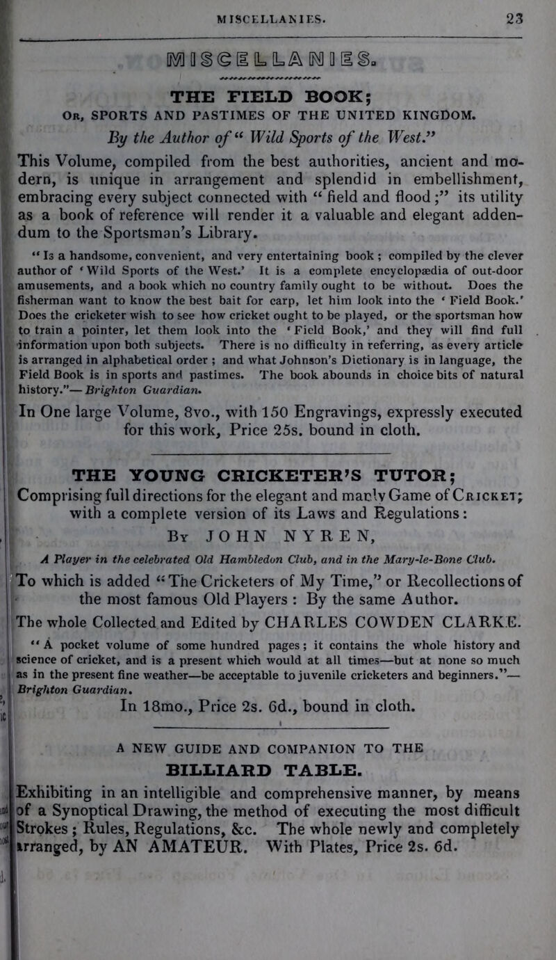 IM II Stggfc LA ROUS'S. THE FIELD BOOK; Or, SPORTS AND PASTIMES OF THE UNITED KINGDOM. By the Author of“ Wild Sports of the Wrest.” This Volume, compiled from the best authorities, ancient and mo- dern, is unique in arrangement and splendid in embellishment, embracing every subject connected with “ field and floodits utility as a book of reference will render it a valuable and elegant adden- dum to the Sportsman’s Library. “ Is a handsome, convenient, and very entertaining book ; compiled by the clever author of ‘Wild Sports of the West.’ It is a complete encyclopaedia of out-door amusements, and a book which no country family ought to be without. Does the fisherman want to know the best bait for carp, let him look into the * Field Book.’ Does the cricketer wish to see how cricket ought to be played, or the sportsman how to train a pointer, let them look into the * Field Book,’ and they will find full •information upon both subjects. There is no difficulty in referring, as every article is arranged in alphabetical order ; and what Johnson’s Dictionary is in language, the Field Book is in sports and pastimes. The book abounds in choice bits of natural history.”— Brighton Guardian. In One large Volume, 8vo., with 150 Engravings, expressly executed for this work. Price 25s. bound in cloth. THE YOUNG CRICKETER’S TUTOR; Comprising full directions for the elegant and marly Game of Cricket; with a complete version of its Laws and Regulations: By JOHN N Y R E N, A Player in the celebrated Old Hambledon Club, and in the Mary-le-Bone Club. To which is added “The Cricketers of My Time,” or Recollections of the most famous Old Players : By the same Author. The whole Collected and Edited by CHARLES COWDEN CLARKE. “ A pocket volume of some hundred pages; it contains the whole history and science of cricket, and is a present which would at all times—but at none so much | as in the present fine weather—be acceptable to juvenile cricketers and beginners.”— Brighton Guardian. In 18mo., Price 2s. 6d., bound in cloth. A NEW GUIDE AND COMPANION TO THE BILLIARD TABLE. od Exhibiting in an intelligible and comprehensive manner, by means of a Synoptical Drawing, the method of executing the most difficult Strokes ; Rules, Regulations, &c. The whole newly and completely irranged, by AN AMATEUR. With Plates, Price 2s. 6d.