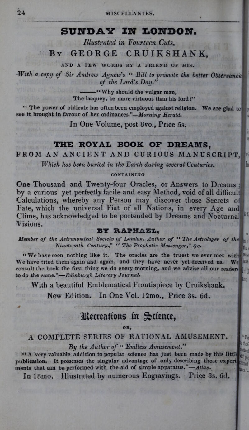 SUNDAY IN LONDON. Illustrated, in Fourteen Cuts, By GEORGE CRUIKSHANK, AND A FEW WORDS BY A FRIEND OF HIS. With a copy of Sir Andrew Agnew’s “ Bill to promote the better Observance of the Lord's Day.” ■ “Why should the vulgar man, The lacquey, be more virtuous than his lord ?” “ The power of ridicule has often been employed against religion. We are glad te see it brought in favour of her ordinances.”—Morning Herald. In One Volume, post 8vo., Price 5s; THE ROYAL BOOK OF DREAMS, FROM AN ANCIENT AND CURIOUS MANUSCRIPT, Which has been buried in the Earth during several Centuries. CONTAINING One Thousand and Twenty-four Oracles, or Answers to Dreams :t by a curious yet perfectly facile and easy Method, void of all difficult Calculations, whereby any Person may discover those Secrets ol Fate, which the universal Fiat of all Nations, in every Age and Clime, has acknowledged to be portended by Dreams and Nocturnal Visions. : BY RAPHAEL, Member of the Astronomical Society of London, Author of “ The Astrologer of the Nineteenth Century,” “ The Prophetic Messenger,” §c. “We have seen nothing like it. The oracles are the truest we ever met withl^i We have tried them again and again, and they have never yet deceived us. Wt hit consult the book the first thing we do every morning, and we advise all our reader* to do the same.”—Edinburgh Literary Journal. With a beautiful Emblematical Frontispiece by Cruikshank. New Edition. In One Vol. 12mo., Price 3s. 6d. Hccrrnti'ons in ^ct'entt, OR, A COMPLETE SERIES OF RATIONAL AMUSEMENT. By the Author of “ Endless Amusement.” ** A very valuable addition to popular science has just been made by this litth publication. It possesses the singular advantage of only describing those experi r. ments that can be performed with the aid of simple apparatus.”—Atlas. In 18mo. Illustrated by numerous Engravings. Price 3s. 6(L D lie G