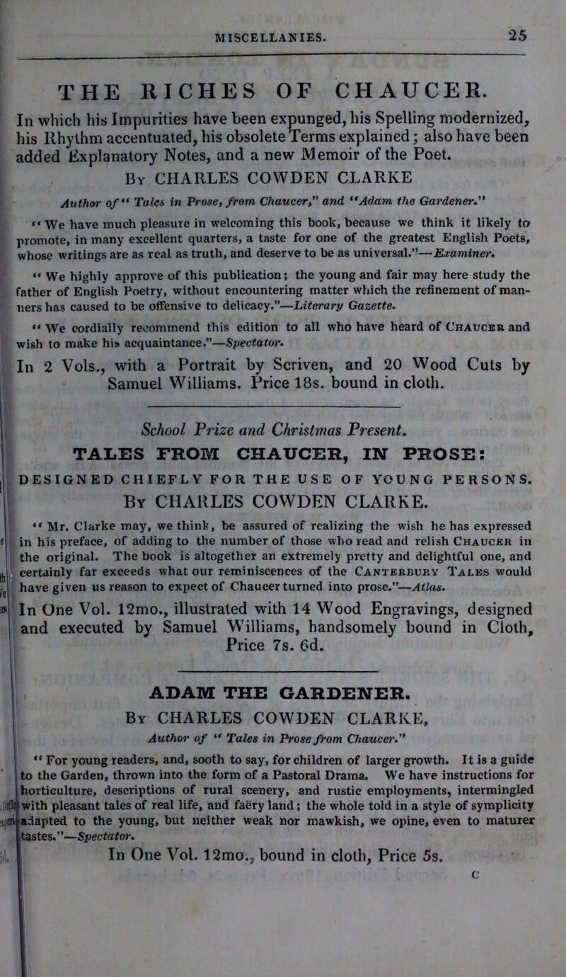 THE RICHES OF CHAUCER. In which his Impurities have been expunged, his Spelling modernized, his Rhythm accentuated, his obsolete Terms explained; also have been added Explanatory Notes, and a new Memoir of the Poet. By CHARLES COWDEN CLARKE Author of Tales in Prose, from Chaucer,” and Adam the Gardener.” “ We have much pleasure in welcoming this book, because we think it likely to promote, in many excellent quarters, a taste for one of the greatest English Poets, whose writings are as real as truth, and deserve to be as universal.”—Examiner.  We highly approve of this publication; the young and fair may here study the father of English Poetry, without encountering matter which the refinement of man- ners has caused to be offensive to delicacy.”—Literary Gazette. “ We cordially recommend this edition to all who have heard of Chaucer and wish to make his acquaintance.”—Spectator. In 2 Vols., with a Portrait by Scriven, and 20 Wood Cuts by Samuel Williams. Price 18s. bound in cloth. School Prize and Christmas Present. TALES FROM CHAUCER, IN PROSE: || DESIGNED CHIEFLY FOR THE USE OF YOUNG PERSONS. By CHARLES COWDEN CLARKE. i “ Mr. Clarke may, we think, be assured of realizing the wish he has expressed tj| in his preface, of adding to the number of those who read and relish Chaucer in the original. The book is altogether an extremely pretty and delightful one, and ^ certainly far exceeds what our reminiscences of the Canterbury Tales would have given us reason to expect of Chaucer turned into prose.”—Atlas. as In One Vol. 12mo., illustrated with 14 Wood Engravings, designed and executed by Samuel Williams, handsomely bound in Cloth, Price 7s. 6d. ADAM THE GARDENER. By CHARLES COWDEN CLARKE, Author of “ Tales in Prose from Chaucer.” | “ For young readers, and, sooth to say, for children of larger growth. It is a guide Jto the Garden, thrown into the form of a Pastoral Drama. We have instructions for horticulture, descriptions of rural scenery, and rustic employments, intermingled with pleasant tales of real life, and faery land; the whole told in a style of symplicity \as adapted to the young, but neither weak nor mawkish, we opine, even to maturer tastes.”—Spectator. In One Vol. 12mo., bound in cloth, Price 5s.