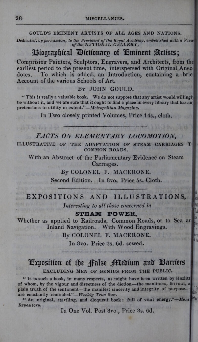 GOULD’S EMINENT ARTISTS OF ALL AGES AND NATIONS. Dedicated, by permission, to the President of the Royal Academy, embellished with a View of the NATIONAL GALLERY, 23iograpStcal IKctfonarg of IBmtnent Artists; Comprising Painters, Sculptors, Engravers, and Architects, from the earliest period to the present time, interspersed with Original Anec- dotes. To which is added, an Introduction, containing a brie. | Account of the various Schools of Art. By JOHN GOULD. “ This is really a valuable book. We do not suppose that any artist would willingl; be without it, and we are sure that it ought to find a place in every library that has an | pretensions to utility or extent.”—Metropolitan Magazine. In Two closely printed Volumes, Price 14s., cloth. FACTS ON ELEMENTARY LOCOMOTION, ILLUSTRATIVE OF THE ADAPTATION OF STEAM CARRIAGES T> COMMON ROADS. With an Abstract of the Parliamentary Evidence on Steam Carriages. By COLONEL F. MACERONE. Second Edition. In 8vo. Price 5s. Cloth. EXPOSITIONS AND ILLUSTRATIONS, & Interesting to all those concerned in STEAM POWER, Whether as applied to Railroads, Common Roads, or to Sea ar . Inland Navigation. With Wood Engravings. By COLONEL F. MACERONE. »n In 8vo. Price 2s. 6d. sewed. Exposition of the Jpalse jffletrium anti Harriets EXCLUDING MEN OF GENIUS FROM THE PUBLIC. “ It is such a book, in many respects, as might have been written by Hazlitt of whom, by the vigour and directness of the diction—the manliness, fervour, a plain truth of the sentiment—the manifest sincerity and integrity of purpose— ^ are constantly reminded.”—Weekly True Sun. “ An original, startling, and eloquent book; full of vital energy.”—Mont “! K Repository. In One Vol. Post 8vo., Price 8s. 6d.