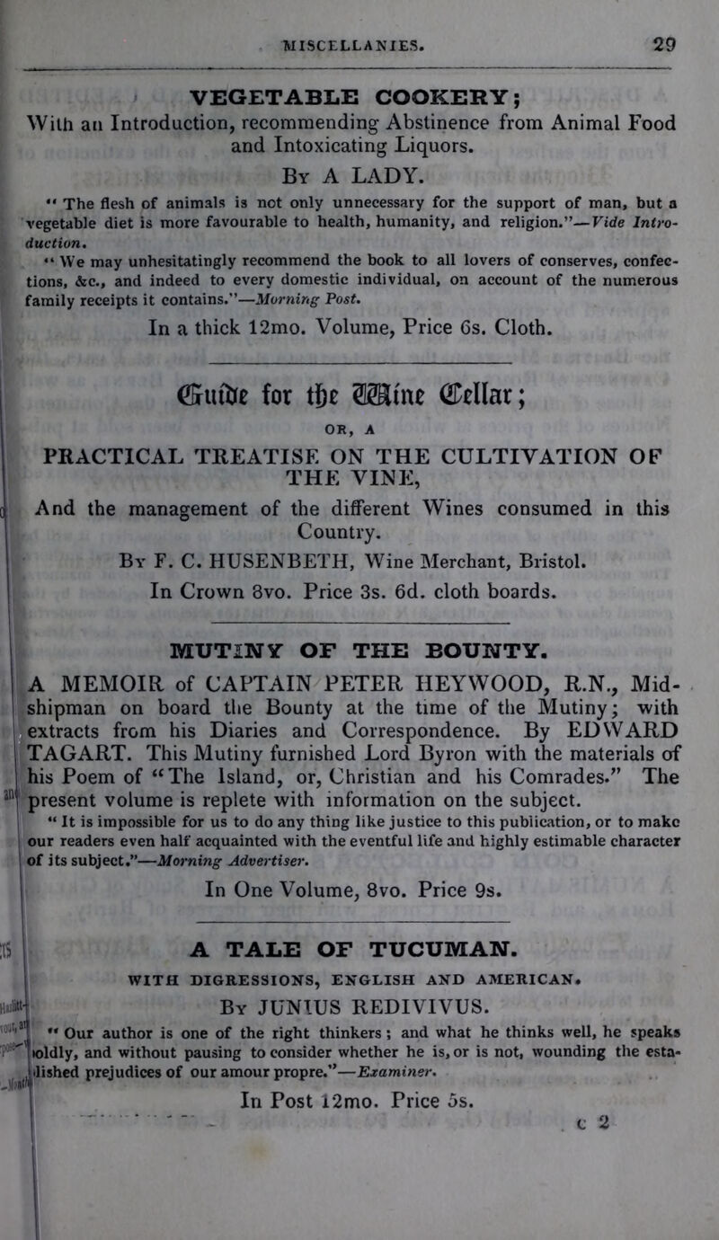 VEGETABLE COOKERY; With an Introduction, recommending Abstinence from Animal Food and Intoxicating Liquors. By A LADY. “ The flesh of animals is not only unnecessary for the support of man, but a vegetable diet is more favourable to health, humanity, and religion.”—Vide Intro- duction. “We may unhesitatingly recommend the book to all lovers of conserves, confec- tions, &c., and indeed to every domestic individual, on account of the numerous family receipts it contains.”—Morning Post. In a thick 12mo. Volume, Price 6s. Cloth. ©riifoe for tf)t (Cellar; OR, A PRACTICAL TREATISE ON THE CULTIVATION OF THE VINE, And the management of the different Wines consumed in this Country. By F. C. HUSENBETH, Wine Merchant, Bristol. In Crown Svo. Price 3s. 6d. cloth boards. MUTINY OF THE BOUNTY. A MEMOIR of CAPTAIN PETER HEYWOOD, R.N., Mid- shipman on board the Bounty at the time of the Mutiny; with extracts from his Diaries and Correspondence. By EDWARD TAGART. This Mutiny furnished Lord Byron with the materials of his Poem of “The Island, or, Christian and his Comrades.” The inl present volume is replete with information on the subject. “ It is impossible for us to do any thing like justice to this publication, or to make our readers even half acquainted with the eventful life and highly estimable character of its subject.”—Morning Advertiser. In One Volume, 8vo. Price 9s. :i$ VOlft*’ -fold A TALE OF TUCUMAN. WITH DIGRESSIONS, ENGLISH AND AMERICAN. By JUNIUS REDIVIVUS. ** Our author is one of the right thinkers ; and what he thinks well, he speaks toldly, and without pausing to consider whether he is, or is not, wounding the esta- ilished prejudices of our amour propre.”—Examiner. In Post 12mo. Price 5s. c 2