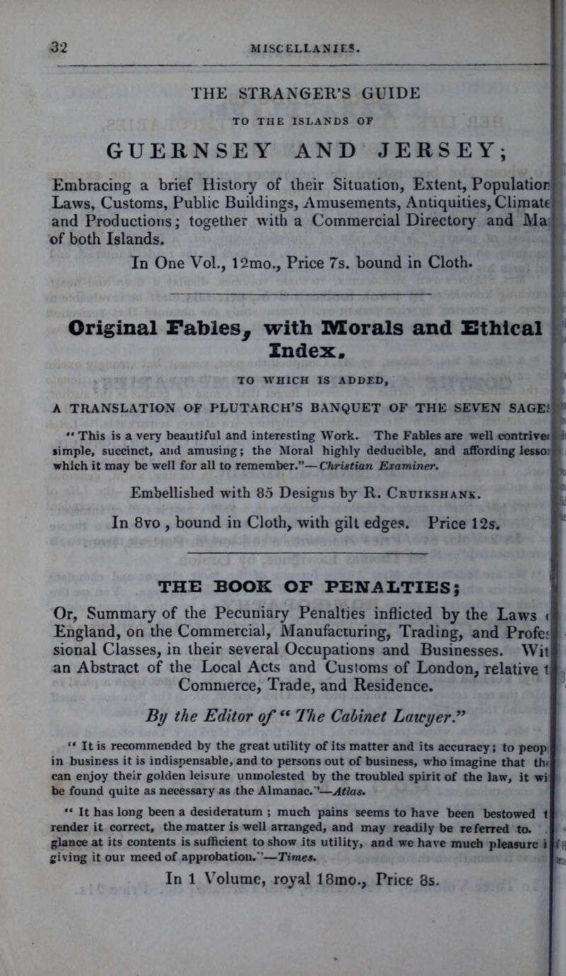 THE STRANGER’S GUIDE TO THE ISLANDS OF GUERNSEY AND JERSEY; Embracing a brief History of their Situation, Extent, Population Laws, Customs, Public Buildings, Amusements, Antiquities, Climate and Productions; together with a Commercial Directory and Ma of both Islands. In One Vol., 12mo., Price 7s. bound in Cloth. Original Fables^ with Morals and Ethical Index. TO WHICH IS ADDED, A TRANSLATION OF PLUTARCH’S BANQUET OF THE SEVEN SAGE! '* This is a very beautiful and interesting Work. The Fables are well contrive* simple, succinct, and amusing; the Moral highly deducible, and affording lesso: which it may be well for all to remember.”—Christian Examiner. Embellished with 85 Desigus by R. Cruikshanx. In 8vo , bound in Cloth, with gilt edges. Price 12s. THE BOOK OF PENALTIES; Or, Summary of the Pecuniary Penalties inflicted by the Laws < England, on the Commercial, Manufacturing, Trading, and Profe: sional Classes, in their several Occupations and Businesses. Wit an Abstract of the Local Acts and Customs of London, relative t Commerce, Trade, and Residence. By the Editor of “ The Cabinet Lawyer .” “ It is recommended by the great utility of its matter and its accuracy; to peop in business it is indispensable, and to persons out of business, who imagine that thi can enjoy their golden leisure unmolested by the troubled spirit of the law, it wi be found quite as necessary as the Almanac.”—Atlas. “ It has long been a desideratum ; much pains seems to have been bestowed t render it correct, the matter is well arranged, and may readily be referred to. glance at its contents is sufficient to show its utility, and we have much pleasure i giving it our meed of approbation.'’—Times. If! In 1 Volume, royal 18mo., Price 8s.