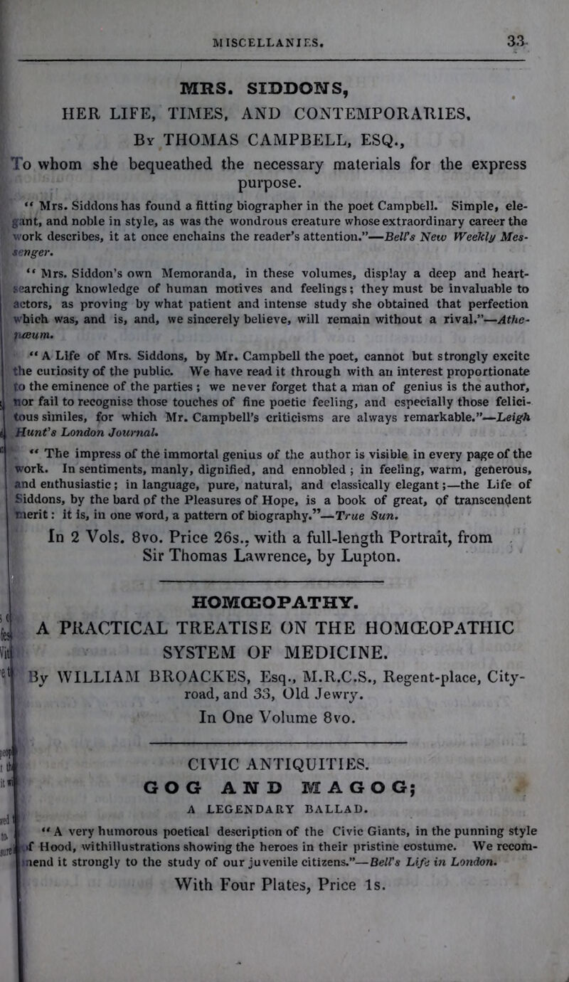 MRS. SIDDONS, HER LIFE, TIMES, AND CONTEMPORARIES. By THOMAS CAMPBELL, ESQ., > To whom she bequeathed the necessary materials for the express purpose. “ Mrs. Siddons has found a fitting biographer in the poet Campbell. Simple, ele- gant, and noble in style, as was the wondrous creature whose extraordinary career the work describes, it at once enchains the reader’s attention.”—Bell’s New Weekly Mes- senger. “ Mrs. Siddon’s own Memoranda, in these volumes, display a deep and heart- j searching knowledge of human motives and feelings; they must be invaluable to actors, as proving by what patient and intense study she obtained that perfection which was, and is, and, we sincerely believe, will remain without a rival.”—Athe- fuBum. “ A Life of Mrs. Siddons, by Mr. Campbell the poet, cannot but strongly excite the curiosity of the public. We have read it through with an interest proportionate to the eminence of the parties; we never forget that a man of genius is the author, nor fail to recognise those touches of fine poetic feeling, and especially those felici- tous similes, for which Mr. Campbell’s criticisms are always remarkable.”—Leigh t Hunt’s London Journal. 111  The impress of the immortal genius of the author is visible in every page of the work. In sentiments, manly, dignified, and ennobled ; in feeling, warm, generous, and enthusiastic; in language, pure, natural, and classically elegantthe Life of Siddons, by the bard of the Pleasures of Hope, is a book of great, of transcendent merit: it is, in one word, a pattern of biography.”—True Sun. In 2 Vols. 8vo. Price 26s.. with a full-length Portrait, from Sir Thomas Lawrence, by Lupton. HOMCEOPATHY. k A PRACTICAL TREATISE ON THE HOMOEOPATHIC fit. SYSTEM OF MEDICINE. e1 By WILLIAM BROACKES, Esq., M.R.C.S., Regent-place, City- road, and 33, Old Jewry. In One Volume 8vo. r,eop I ■ til it Hi [ CIVIC ANTIQUITIES. GOG AND MAGOG; rel' t» surei A LEGENDARY BALLAD. “ A very humorous poetical description of the Civic Giants, in the punning style >f Hood, withillustrations showing the heroes in their pristine costume. We recom- mend it strongly to the study of our juvenile citizens.”—Bell's Life in London. With Four Plates, Price Is.