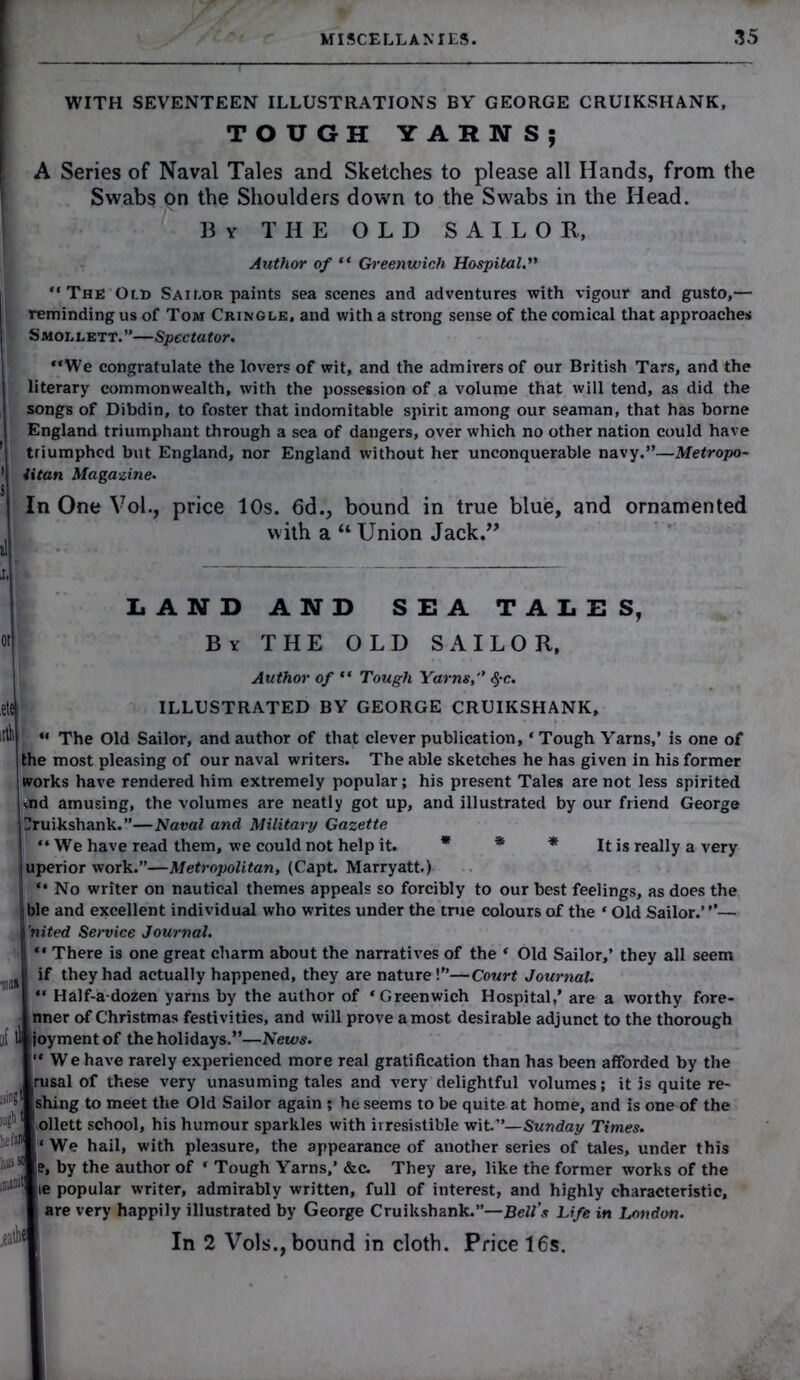 WITH SEVENTEEN ILLUSTRATIONS BY GEORGE CRUIKSHANK, TOUGH YARNS; A Series of Naval Tales and Sketches to please all Hands, from the Swabs pn the Shoulders down to the Swabs in the Head. By THE OLD SAILOR, Author of “ Greenwich Hospital.” The Old Sailor paints sea scenes and adventures with vigour and gusto,— reminding us of Tom Cringle, and with a strong sense of the comical that approaches Smollett.”—Spectator. We congratulate the lovers of wit, and the admirers of our British Tars, and the literary commonwealth, with the possession of a volume that will tend, as did the songs of Dibdin, to foster that indomitable spirit among our seaman, that has borne England triumphant through a sea of dangers, over which no other nation could have triumphed but England, nor England without her unconquerable navy.”—Metropo- ’ titan Magazine. S In One Vol., price 10s. 6d., bound in true blue, and ornamented with a “ Union Jack.” il j, i .«•'! LAND AND SEA TALES, °r Bv THE OLD SAILOR, Author of  Tough Yarns, $c. ILLUSTRATED BY GEORGE CRUIKSHANK, “ The Old Sailor, and author of that clever publication, * Tough Yarns,’ is one of the most pleasing of our naval writers. The able sketches he has given in his former works have rendered him extremely popular; his present Tales are not less spirited aid amusing, the volumes are neatly got up, and illustrated by our friend George Cruikshank.”—Naval and Military Gazette We have read them, we could not help it. * * * It is really a very uperior work.”—Metropolitan, (Capt. Marryatt.)  No writer on nautical themes appeals so forcibly to our best feelings, as does the ble and excellent individual who writes under the true colours of the * Old Sailor.’”— 'nited Service Journal. There is one great charm about the narratives of the ‘ Old Sailor,’ they all seem if they had actually happened, they are nature!”—Court Journal. Half-a-dozen yarns by the author of ‘Greenwich Hospital,’ are a woithy fore- nner of Christmas festivities, and will prove a most desirable adjunct to the thorough [if ll joymentof the holidays.”—News. We have rarely experienced more real gratification than has been afforded by the rusal of these very unasuming tales and very delightful volumes; it is quite re- shing to meet the Old Sailor again ; he seems to be quite at home, and is one of the ollett school, his humour sparkles with irresistible wit.”—Sunday Times. We hail, with pleasure, the appearance of another series of tales, under this e, by the author of ‘ Tough Yarns,’ &c. They are, like the former works of the le popular writer, admirably written, full of interest, and highly characteristic, are very happily illustrated by George Cruikshank.”—Bell’s Life in London. In 2 Vols., bound in cloth. Price 16s. *