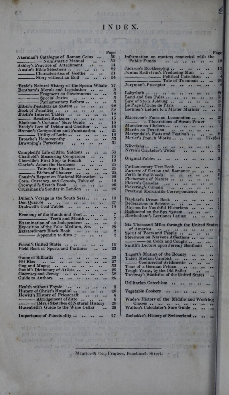 INDE X. Page Akerman’s Catalogue of Roman Coins .. 30 i Numismatic Manual .. .. 30 1 Ashley’s Practice of Attachment mi .. 14 Austin’s Bible Selections 22 Characteristics of Goethe .. .. 31 Story without an End .. .. .. 34 Beale’s Natural History of the Sperm Whale 27 Ben tham’s Morals and Legislation .... 3 Fragment on Government .. .. 3 Special Juries 3 Parliamentary Reform 3 Biber’s Pestalozzian System 22 Book of Penalties 32 Booth’s Interest Tables .. 12 ■ Readiest Reckoner 13 Blackston’s Customs’ Sure Guide .. .. 13 Brady’s Law of Debtor and Creditor .. .. 14 Brenan’s Composition and Punctuation .. 21 Utility of Latin 16 Broacke’s Homoeopathy 33 Browning’s Paracelsus 31 Campbell’s Life of Mrs. Siddons .. .. .. 33 Chatfield’s Measuring Companion .. .. 13 Chervilie’s First Step to French .... 19 Clarke’s Adam the Gardener 25 - - Tales from Chaucer 25 Riches of Chaucer .. .. .. ..25 Cousin’s Report on National Education .. 22 Corn, Currency, and Consols, Table of .. 15 Crowquill’s Sketch Book 26 Cruikshank’s Sunday in London 24 Information on matters connected with the Public Funds 15 Jackson’s Bookkeeping 12 Junius Redivivus’s Producing Man .. .. f. Tale of Tucuman .. .. 29 Juryman’s Preceptor .. .. .. .. .. 4 Labyrinth .. .. 2f Land and Sea Tales .. .. .. .. ,. .. 5. Law ofStock Jobbing 1‘ Le PageL’Echo de Paris 1! Lorimer’s Letters to a Master Mariner .. .. 1.' Macerone's Facts on Locomotion 2! Illustrations of Steam Power 2 M arsden on Cholera .. i Martin on Taxation Martyndale’s Fasts and Festivals 2i Merlet’s French Works 17-18*1 Nicotfana .. .. .. 2 Nyren’s Cricketer’s Tutor 2 Original Fables .. .. 3 Parliamentary Test Book .. .. .. .. Parterre of Fiction and Romance 3 Perils in the Woods .. .. 5 Phenomena of Nature 5 Picken’s Canadas Pickering’s Canada .. .. Practical Mercantile Correspondence .. .. I Dillon’s Voyage in the South Seas Don Quixote .. .. Drabwell’s Coal Tables Economy of the Hands and Feet.. .. .. Teeth and Mouth Examination of an Independent Exposition of the False Medium, &c. .. Extraordinary Black Book Appendix to ditto ~ .. .. .. Ferral’s United States Field Book of Sports and Pastimes .. .. G ame of Billiards .. Gil Bias Gog and Magog Gould’s Dictionary of Artists Guernsey and Jersey .. Guide to Authors Health without Physic History of Christ’s Hospital .. Howitt’s History of Priestcraft - Abridgement of ditto (Mrs.) Sketches of Natural History Husenbeth’s Guide to the Wine Cellar .. Importance of Punctuality 10 27 14 Raphael’s Dream Book .. .. .. .. .. S Recreations in Science .. .. ‘ Rhymes for Youthful Historians ‘ Richmond on the Spy System .. .. .. Rowbotham’s Lectiones Latinse Six Thousand Miles through the United States of America Spirit of Peers and People Stevenson on Netvous Affections ' on Colds and Coughs Smith’s Lecture upon Jeremy Bentham 23 27 33 28 32 26 8 Tagart’s Mutiny of the Bounty Tate’s Modem Cambist Commercial Aiithmetic Tour of a German Prince .. .. .. .. Tough Yarns, by the Old Sailor .. .. Tredway’s Statistics of the United States .. Utilitarian Catechism .. 20 6 6 20 29 Vegetable Cookery .. Wade’s History of the Middle and Working Classes Walton’s Calculator’s Sure Guide 27 Zschokke’s History of Switzerland Maurice-ft Co., Printers, Fencliurch Street.