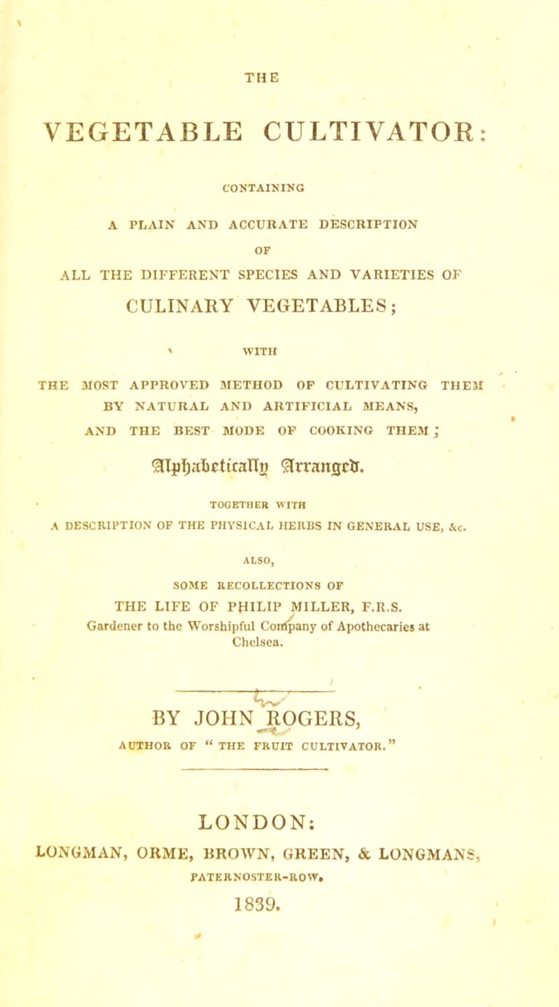 THE VEGETABLE CULTIVATOR: CONTAINING A PLAIN AND ACCURATE DESCRIPTION OF ALL THE DIFFERENT SPECIES AND VARIETIES OF CULINARY VEGETABLES; ' WITH THE MOST APPROVED METHOD OF CULTIVATING THEM BY NATURAL AND ARTIFICIAL MEANS, AND THE BEST MODE OF COOKING THEM ^IjjIjabctttalTi) f3rraiisclr. TOGETHER WITH A DESCRIPTION OF THE PHYSICAL HERBS IN GENERAL USE, Ac. ALSO, SOME RECOLLECTIONS OF THE LIFE OF PHILIP MILLER, F.R.S. Gardener to the Worshipful Company of Apothecaries at Chelsea. BY JOHN ROGERS, AUTHOR OF “ THE FRUIT CULTIVATOR.” LONDON: LONGMAN, ORME, BROWN, GREEN, & LONGMANS, PATERNOSTER-ROW, 1839,