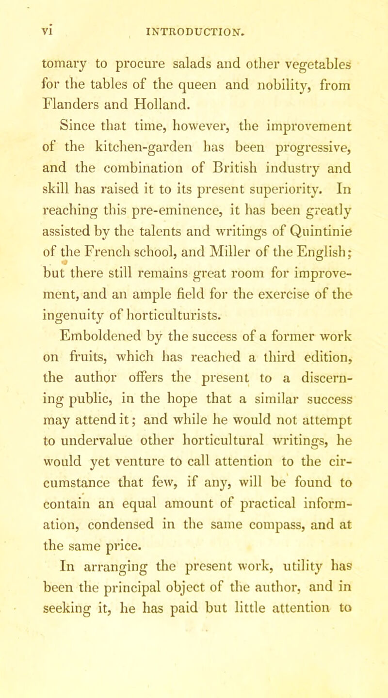 tomary to procure salads and other vegetables for the tables of the queen and nobility, from Flanders and Holland. Since that time, however, the improvement of the kitchen-garden has been progressive, and the combination of British industry and skill has raised it to its present superiority. In reaching this pre-eminence, it has been greatly assisted by the talents and writings of Quintinie of the French school, and Miller of the English; but there still remains great room for improve- ment, and an ample field for the exercise of the ingenuity of horticulturists. Emboldened by the success of a former work on fruits, which has reached a third edition, the author offers the present to a discern- ing public, in the hope that a similar success may attend it; and while he would not attempt to undei’value other horticultural writings, he would yet venture to call attention to the cir- cumstance that few, if any, will be found to contain an equal amount of practical inform- ation, condensed in the same compass, and at the same price. In arranging the present work, utility has been the principal object of the author, and in seeking it, he has paid but little attention to