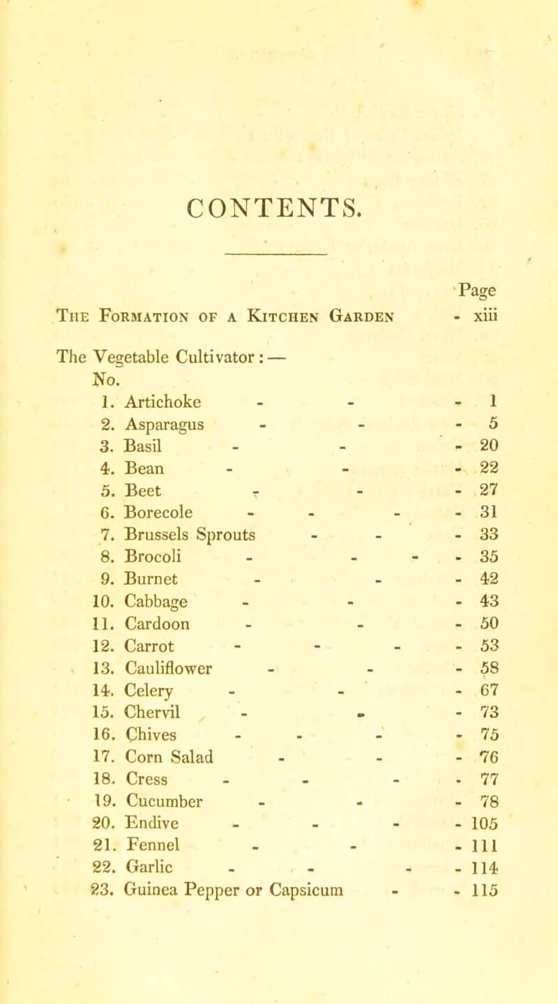 CONTENTS Page The Formation of a Kitchen Garden - xiii The Vegetable Cultivator: — Nor 1. Artichoke - 1 2. Asparagus - 5 3. Basil - 20 4. Bean - 22 5. Beet r - 27 6. Borecole - - 31 7. Brussels Sprouts - 33 8. Brocoli - - - - 35 9. Burnet » 42 10. Cabbage - 43 11. Cardoon - 50 12. Carrot ... - 53 13. Cauliflower - 58 14. Celery - 67 15. Chervil - 73 16. Chives - - 75 17. Corn Salad - 76 18. Cress - . 77 19. Cucumber - 78 20. Endive ... . 105 21. Fennel • 111 22. Garlic - . 114 23. Guinea Pepper or Capsicum - 115