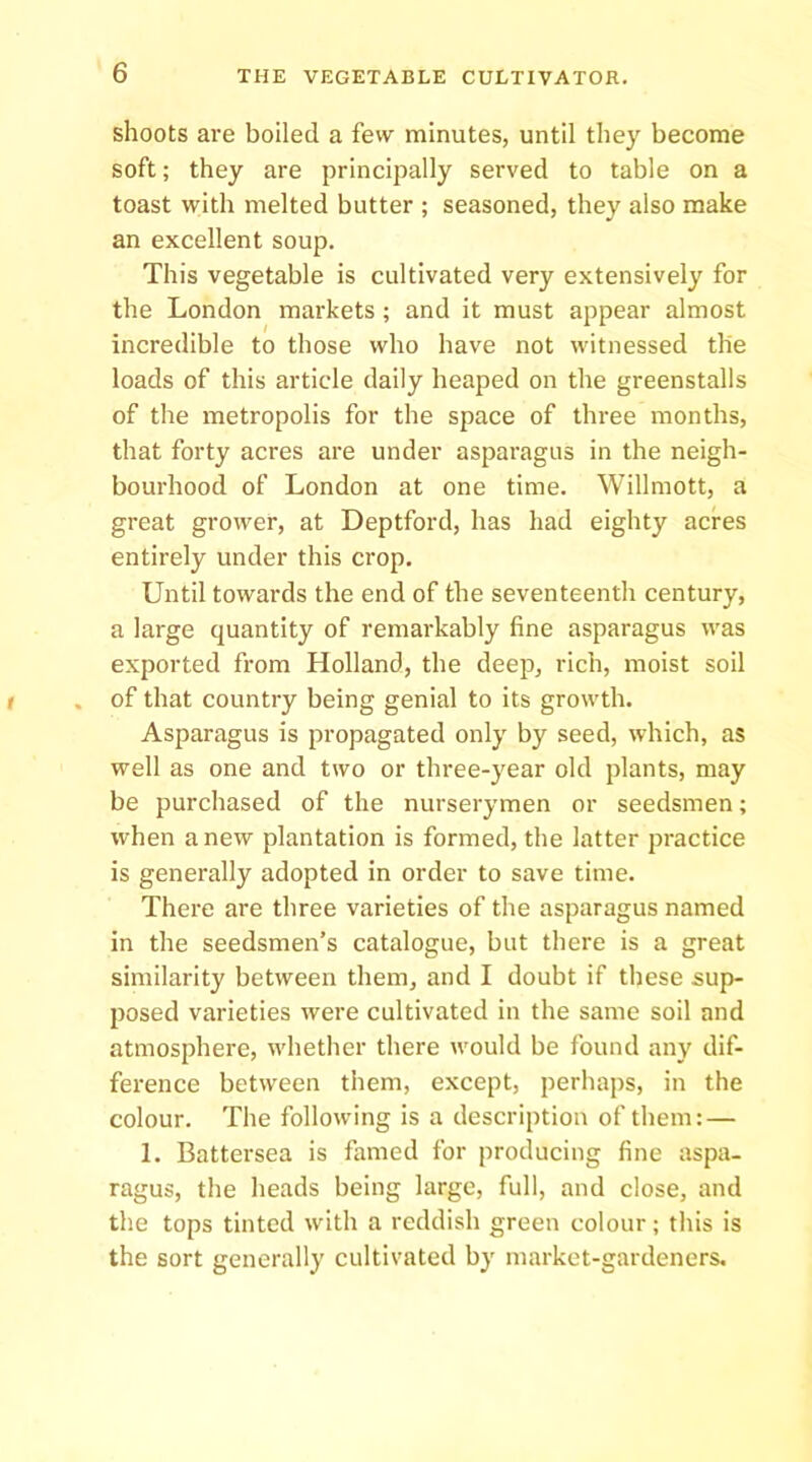 shoots are boiled a few minutes, until they become soft; they are principally served to table on a toast with melted butter ; seasoned, they also make an excellent soup. This vegetable is cultivated very extensively for the London markets ; and it must appear almost incredible to those who have not witnessed the loads of this article daily heaped on the greenstalls of the metropolis for the space of three months, that forty acres are under asparagus in the neigh- bourhood of London at one time. Willmott, a great grower, at Deptford, has had eighty acres entirely under this crop. Until towards the end of the seventeenth century, a large quantity of remarkably fine asparagus was exported from Holland, the deep, rich, moist soil of that country being genial to its growth. Asparagus is propagated only by seed, which, as well as one and two or three-year old plants, may be purchased of the nurserymen or seedsmen; when anew plantation is formed, the latter practice is generally adopted in order to save time. There are three varieties of the asparagus named in the seedsmen’s catalogue, but there is a great similarity between them, and I doubt if these sup- posed varieties were cultivated in the same soil and atmosphere, whether there would be found any dif- ference between them, except, perhaps, in the colour. The following is a description of them: — 1. Battei'sea is famed for producing fine aspa- ragus, the heads being large, full, and close, and the tops tinted with a reddish green colour; this is the sort generally cultivated by market-gardeners.