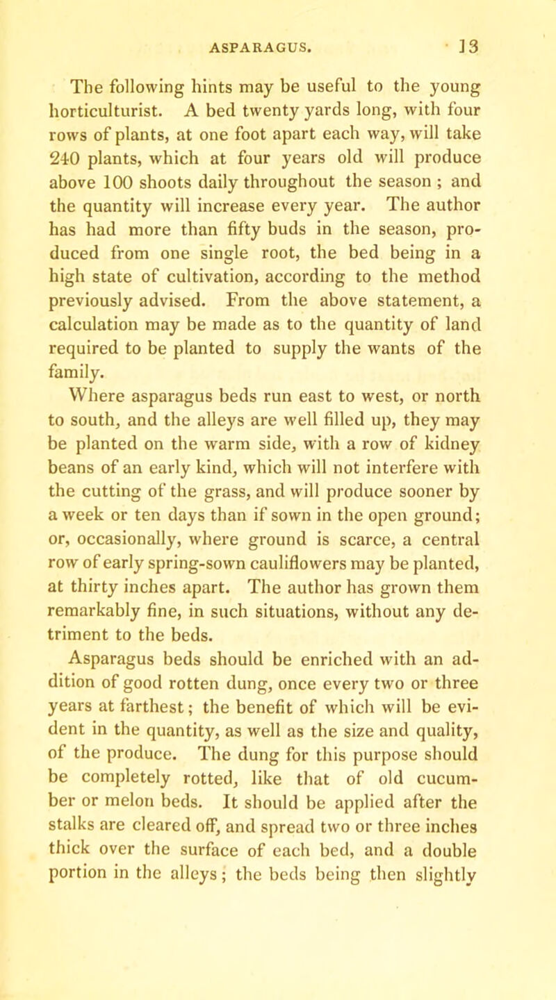 The following hints may be useful to the young horticulturist. A bed twenty yards long, with four rows of plants, at one foot apart each way, will take 240 plants, which at four years old will produce above 100 shoots daily throughout the season ; and the quantity will increase every year. The author has had more than fifty buds in the season, pro- duced from one single root, the bed being in a high state of cultivation, according to the method previously advised. From the above statement, a calculation may be made as to the quantity of land required to be planted to supply the wants of the family. Where asparagus beds run east to west, or north to south, and the alleys are well filled up, they may be planted on the warm side, with a row of kidney beans of an early kind, which will not interfere with the cutting of the grass, and will produce sooner by a week or ten days than if sown in the open ground; or, occasionally, where ground is scarce, a central row of early spring-sown cauliflowers may be planted, at thirty inches apart. The author has grown them remarkably fine, in such situations, without any de- triment to the beds. Asparagus beds should be enriched with an ad- dition of good rotten dung, once every two or three years at farthest; the benefit of which will be evi- dent in the quantity, as well as the size and quality, of the produce. The dung for this purpose should be completely rotted, like that of old cucum- ber or melon beds. It should be applied after the stalks are cleared off, and spread two or three inches thick over the surface of each bed, and a double portion in the alleys; the beds being then slightly