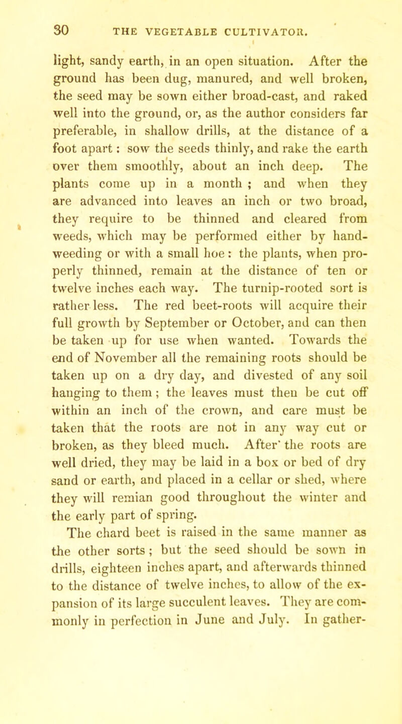 light, sandy earth, in an open situation. After the ground has been dug, manured, and well broken, the seed may be sown either broad-cast, and raked well into the ground, or, as the author considers far preferable, in shallow drills, at the distance of a foot apart: sow the seeds thinly, and rake the earth over them smoothly, about an inch deep. The plants come up in a month ; and when they are advanced into leaves an inch or two broad, they require to be thinned and cleared from weeds, which may be performed either by hand- weeding or with a small hoe: the plants, when pro- perly thinned, remain at the distance of ten or twelve inches each way. The turnip-rooted sort is rather less. The red beet-roots will acquire their full growth by September or October, and can then be taken up for use when wanted. Towards the end of November all the remaining roots should be taken up on a dry day, and divested of any soil hanging to them; the leaves must then be cut off within an inch of the crown, and care must be taken that the roots are not in any way cut or broken, as they bleed much. After' the roots are well dried, they may be laid in a box or bed of dry sand or earth, and placed in a cellar or shed, where they will reraian good throughout the winter and the early part of spring. The chard beet is raised in the same manner as the other sorts; but the seed should be sown in drills, eighteen inches apart, and afterwards thinned to the distance of twelve inches, to allow of the ex- pansion of its large succulent leaves. They are com- monly in perfection in June and July. In gather-