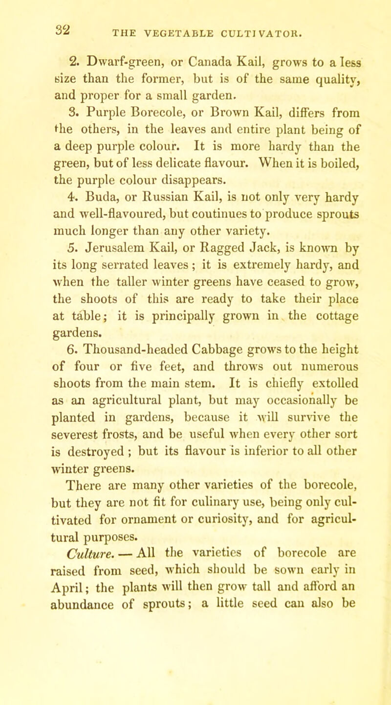 2. Dwarf-green, or Canada Kail, grows to a less size than the former, but is of the same quality, and proper for a small garden. 3. Purple Borecole, or Brown Kail, differs from the others, in the leaves and entire plant being of a deep purple colour. It is more hardy than the green, but of less delicate flavour. When it is boiled, the purple colour disappears. 4. Buda, or Russian Kail, is not only very hardy and well-flavoured, but coutinues to produce sprouts much longer than any other variety. 5. Jerusalem Kail, or Ragged Jack, is known by its long serrated leaves ; it is extremely hardy, and when the taller winter greens have ceased to grow, the shoots of this are ready to take their place at table; it is principally grown in the cottage gardens. 6. Thousand-headed Cabbage grow's to the height of four or five feet, and throws out numerous shoots from the main stem. It is chiefly extolled as an agricultural plant, but may occasionally be planted in gardens, because it wiU sur\dve the severest frosts, and be useful when every other sort is destroyed ; but its flavour is inferior to all other winter greens. There are many other varieties of the borecole, but they are not fit for culinary use, being only cul- tivated for ornament or curiosity, and for agricul- tural purposes. Culture. — All the varieties of borecole are raised from seed, which should be sown early in April; the plants will then grow tall and aflbrd an abundance of sprouts; a little seed can also be