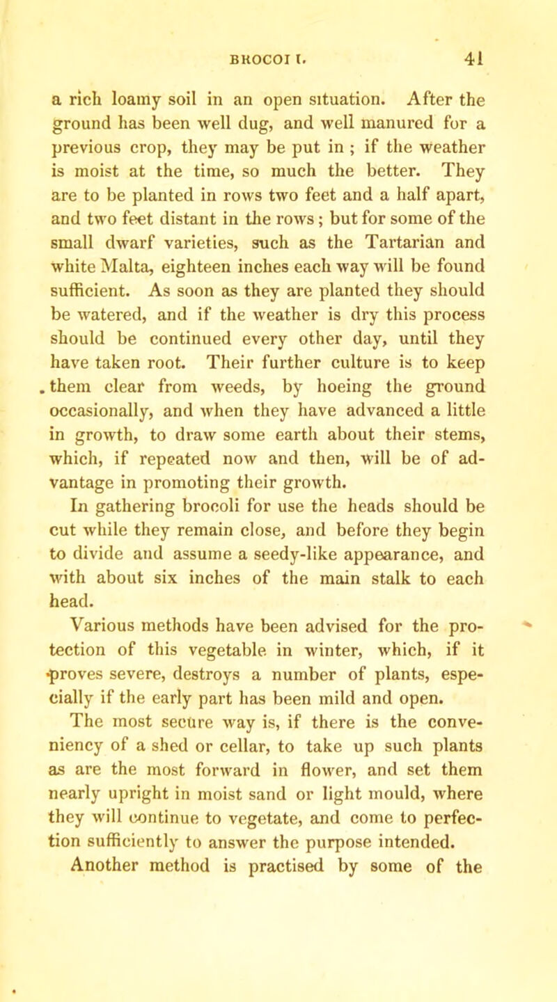a rich loamy soil in an open situation. After the ground has been well dug, and well manured for a previous crop, they may be put in ; if the weather is moist at the time, so much the better. They are to be planted in rows two feet and a half apart, and two feet distant in the rows; but for some of the small dwarf varieties, such as the Tartarian and white Malta, eighteen inches each way will be found sufficient. As soon as they are planted they should be watered, and if the weather is dry this process should be continued every other day, until they have taken root. Their further culture is to keep . them clear from weeds, by hoeing the ground occasionally, and when they have advanced a little in growth, to draw some earth about their stems, which, if repeated now and then, will be of ad- vantage in promoting their growth. In gathering broooli for use the heads should be cut while they remain close, and before they begin to divide and assume a seedy-like appearance, and with about six inches of the main stalk to each head. Various methods have been advised for the pro- tection of this vegetable, in winter, which, if it •proves severe, destroys a number of plants, espe- cially if the early part has been mild and open. The most secure way is, if there is the conve- niency of a shed or cellar, to take up such plants as are the most forward in flower, and set them nearly upright in moist sand or light mould, where they will continue to vegetate, and come to perfec- tion sufficiently to answer the purpose intended. Another method is practised by some of the