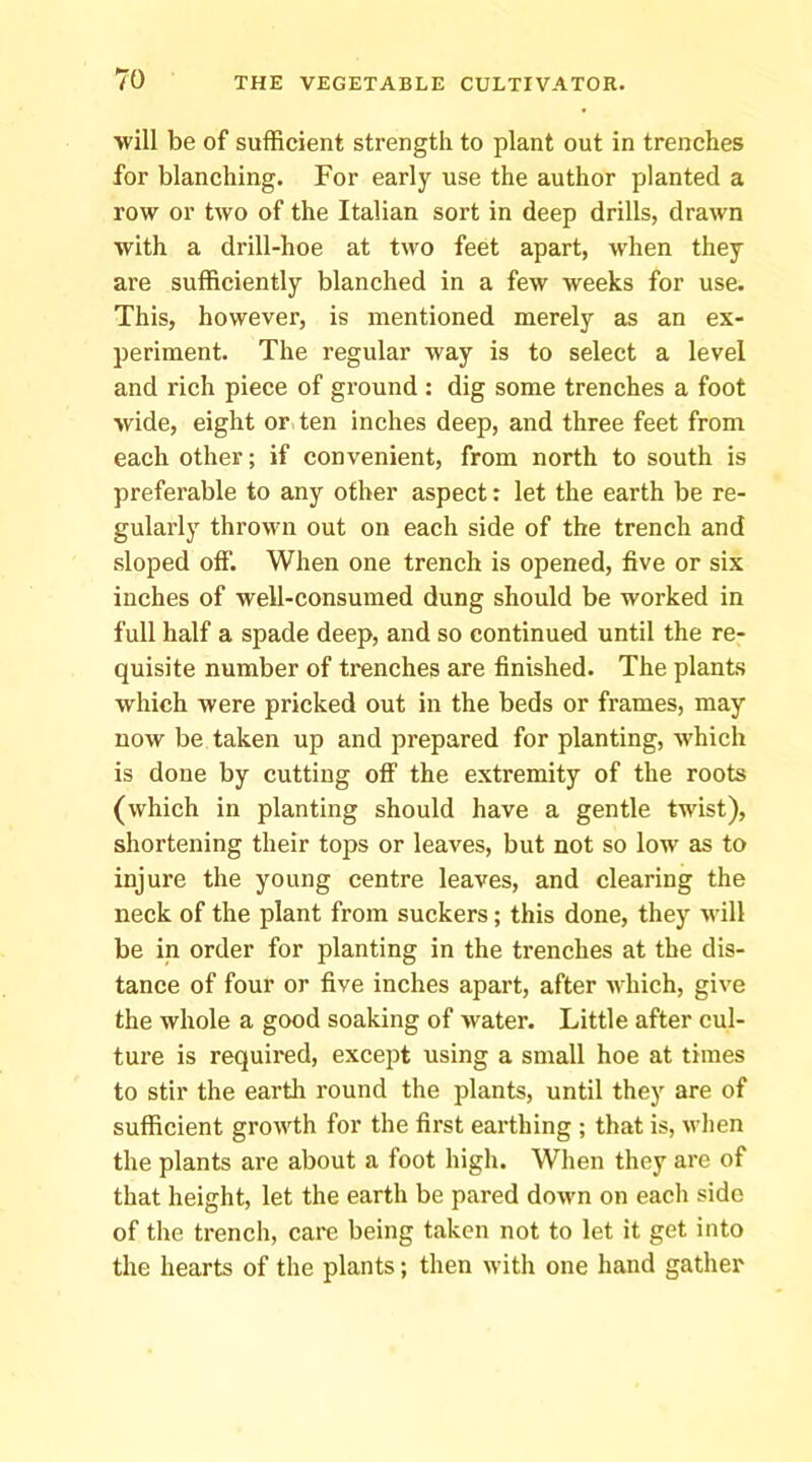 will be of sufficient strength to plant out in trenches for blanching. For early use the author planted a row or two of the Italian sort in deep drills, drawn with a drill-hoe at two feet apart, when they are sufficiently blanched in a few weeks for use. This, however, is mentioned merely as an ex- periment. The regular way is to select a level and rich piece of ground : dig some trenches a foot wide, eight or ten inches deep, and three feet from each other; if convenient, from north to south is preferable to any other aspect: let the earth be re- gularly thrown out on each side of the trench and sloped off. When one trench is opened, five or six inches of well-consumed dung should be worked in full half a spade deep, and so continued until the re- quisite number of trenches are finished. The plants which were pricked out in the beds or frames, may now be taken up and prepared for planting, which is done by cutting ofl the extremity of the roots (which in planting should have a gentle twist), shortening their tops or leaves, but not so low as to injure the young centre leaves, and clearing the neck of the plant from suckers; this done, they will be in order for planting in the trenches at the dis- tance of four or five inches apart, after which, give the whole a good soaking of water. Little after cul- ture is required, except using a small hoe at times to stir the earth round the plants, until they are of sufficient growth for the first earthing ; that is, wlien the plants are about a foot high. When they are of that height, let the earth be pared down on each side of the trench, care being taken not to let it get into the hearts of the plants; then with one hand gather