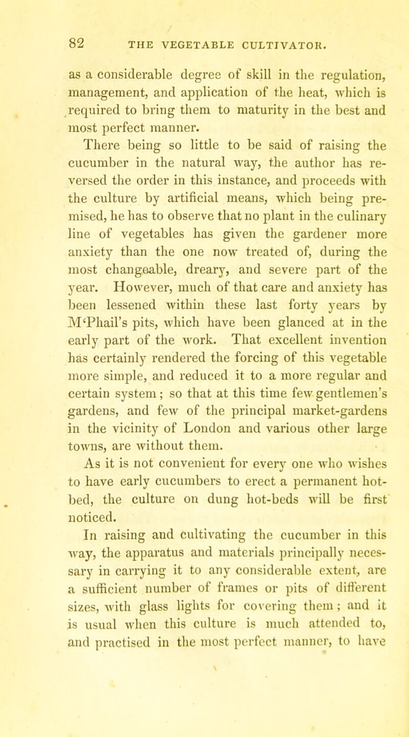 as a considerable degree of skill in the regulation, management, and application of the heat, Avliich is required to bring them to maturity in the best and most perfect manner. There being so little to be said of raising the cucumber in the natural way, the author has re- versed the order in this instance, and proceeds with the culture by artificial means, which being pre- mised, he has to observe that no plant in the culinary line of vegetables has given the gardener more anxiety than the one now treated of, during the most changeable, dreary, and severe part of the year. However, much of that care and anxiety has been lessened within these last forty years by M‘Phail’s pits, which have been glanced at in the early part of the work. That excellent invention has certainly rendered the forcing of this vegetable more simple, and reduced it to a more regular and certain system; so that at this time few gentlemen’s gardens, and few of the principal market-gardens in the vicinity of London and various other large towns, are without them. As it is not convenient for every one who wishes to have early cucumbers to erect a permanent hot- bed, the culture on dung hot-beds will be first noticed. In raising and cultivating the cucumber in this way, the apparatus and materials principally neces- sary in carrying it to any considerable extent, are a sufficient number of frames or pits of diflerent sizes, with glass lights for covering them; and it is usual when this culture is much attended to, and practised in the most perfect manner, to have